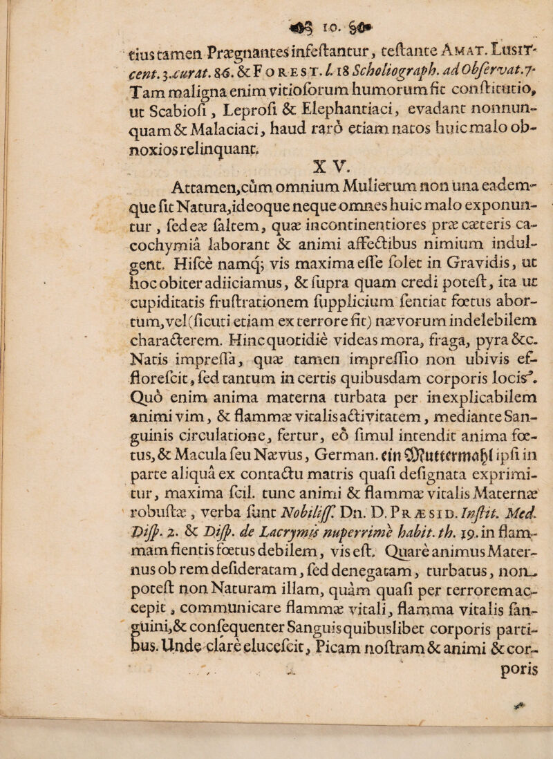 r 0. §«*. • ? tiustamea PrsegnaHCesinfeftantur, teftante AMAT.Losir- cent, 84. & F o re s t. /. i8 Scholiogra^h. ad ohfervat.j^ Tam maligna enim vicioforum humorum fit conftimtio, uc Scabiofi, Leprofi & Elephantiaci, evadant nonnun- quam&Malaciaci, haud raro etiam natos huic malo ob¬ noxios relinquant, X V. Attamen,cum omnium Mulierum non una eadem^^ qlie fit Natura,ideoque neque omnes huic malo exponun¬ tur , fedeae (altem, quae incontinentiores praecuteris ca- eochymia laborant & animi afFeftibus nimium indui- gent. Hifce namq; vis maximaefle folec in Gravidis, oc hoc obiter adiiciamus, Sempra quam credi poteft, ita ut cupiditatis fruftrationem fiipplicium fentiac foetus abor¬ tum, vel(ficuci etiam ex terrore fit) navorum indelebilem charafterem. Hinc quotidie videas mora, fraga, pyra&c. Natis impreiTa, quae tamen imprefllo non ubivis e£- florefcit,fedtantum incertis quibusdam corporis locis^* Qu6 enim anima materna turbata per inexplicabilem animi vim, & flammet vitalis aftivitatem, mediante San¬ guinis circulatione, fertur, e6 fimul intendit anima foe¬ tus, & Macula feu Nasvus, German. dn ipfl in parte aliqua ex contadu macris quafi defignata exprimi¬ tur, maxima fcil. tunc animi & flammee vitalis Materna ' robuftee , verba fiinc Nobilijf Dn. D, P r ^ s i d. Injiit Mcd^ Dijp. 2. & B.ijp. de Lacrym^ mperrime habit. th. jp.in flam¬ mam flentis foetus debilem, viseft. Qimre animus Mater¬ nus ob rem defideratam, fed denegatam, turbatus, non^ poteft non Naturam illam, quam quafi per terrorem ac¬ cepit , communicare flamm'^ vitali, flamma vitalis fan- gUini,&confequenter Sanguis quibuslibet corporis parti¬ bus. Unde clare elucefeic, Picam noftram & animi & cor- . . poris