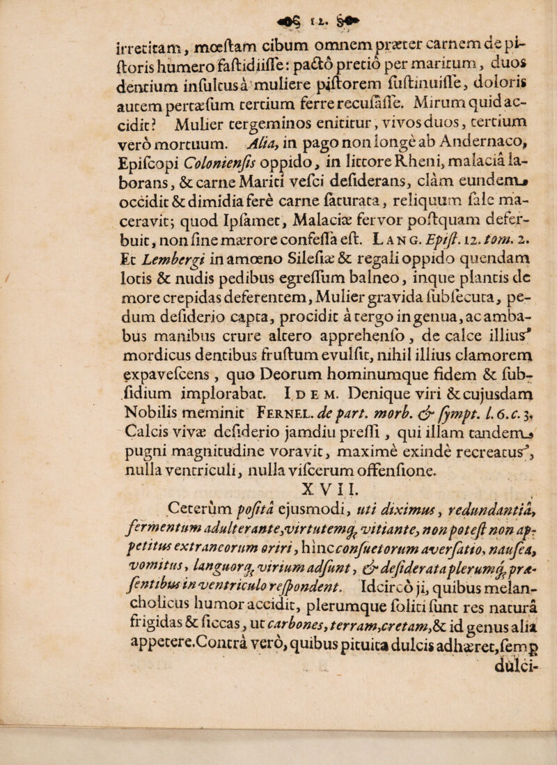 rC ,/ .f irrecicam, moeftam cibum omnem praeter carnem de pi- ftoris humero faftidiifle: paiSo precio per maritum, duos dentium infulcusa muliere piftorem ruftiiiuille, doloris autem perc^efum cercium felrrerecuialTe. Mirum quid ac¬ cidit ? Mulier tergeminos enititur, vivos duos ^ cercium vero mortuum. Alia, in pago non longe ab Andernaco, Epifcopi Colonienfis oppido, in lictoreRheni.malaciala- borans ,& carne Mariti vefci defiderans, clam eundem.# occidit & dimidia fer^ carne iaturaca, reliquum faie ma¬ ceravit; quod Iplamet, Malaciae fervor poflquam defer¬ buit , non fine masrore confefla eft. L a n g. Epfl. 12. tom. 2. Et Lembergi in amoeno Silefiae & regali oppido quendam lotis & nudis pedibus egrefTum balneo, inque plantis dc more crepidas deferentem, Mulier gravida fublecuca, pe¬ dum defidcrio capta, procidit a tergo in genua, ac amba¬ bus manibus crure altero apprehenfo, de calce illiusr* mordicus dentibus fruftum evulfit, nihil illius clamorena expavefcens, quo Deorum hominumque fidem & fub- fidium implorabat. Idem. Denique viri &cujusdarn Nobilis meminit Fernel. de farL morb. dr fympt. /. 6.c, 3, Calcis vivae dcfiderio jamdiu prefii, qui illam tanderrt# pugni magnitudine voravit, maxime exinde recreatus^, nulla ventriculi, nulla vilcerum offenfione. XVII. Ceterum fofita ejusmodi, uti diximus, redundantia, fermentum adulterante,virtutem^ 'vitiante;, nonpotejlnon ap fetitus extraneorum oriri,hlnc€onJuetorum averfatio, natfea, vomitus, Unguor^ viriumadfunt, c^defiderataflerum^pra- fentibus in ventriculo rejpondent. Idcirco ji, quibus melan- cliolicus humor accidit, plerumque folici lunt res natui*a frigidas & ficcas, ut carbones, terram,cretam,^ id genus alia appecerc.Coutrd vero, quibus pituita dulcis adhaeretjlemp dulci-