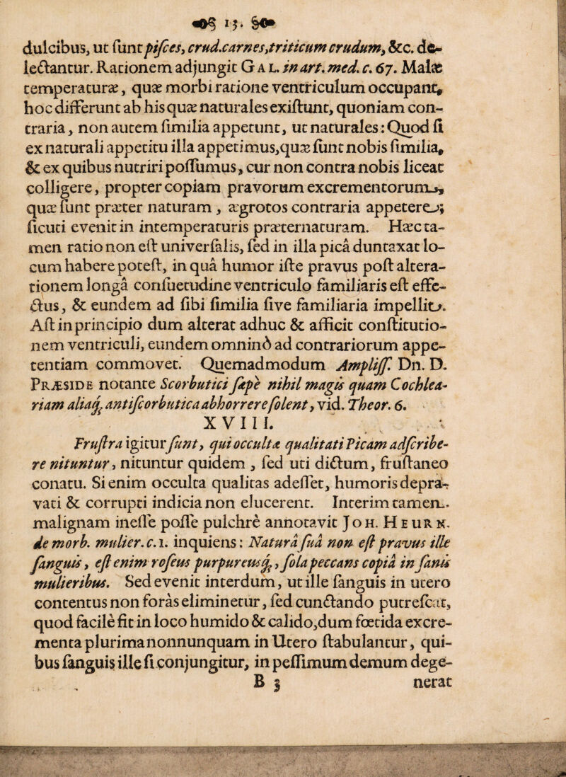 «0? dulcibus, uc funt pi/cesy crudxarnesytritkumcraduini &c. d^- leftantur. Racionem adjungit G a l. in art. mcd. r. 67. Mate cemperacurse, quae morbi ratione ventriculum occupamv hoc differunt ab his qux naturalesexiftunt, quoniam con¬ traria, non autem fimilia appetunt, ut naturales : Quod fi ex naturali appetitu illa appetimus,qux fiint nobis fimilia» & ex quibus nutriri poffumus, cur non contra nobis liceat colligere, propter copiam pravorum excrementorunij, quae funt praeter naturam, agrotos contraria appetero; ficuci evenit in intemperaturis praeternaturam. H^c ta¬ men ratio non eft univerfelis, fed in illa pica duntaxat lo¬ cum habere poteft, in qua humor ifte pravus poftaltera- tionem longa conluetudine ventriculo familiaris eft effc- dus, & eundem ad fibi fimilia five familiaria impellio. Aftinprincipio dum alterat adhuc & afficit conftitutio- nem ventriculi, eundem omnin^^ ad contrariorum appe¬ tentiam commovet.' Quemadmodum Amplijjl Dn. D. PRitsiDE notante Scorbutici Jipe nihil magis quam Cochlea- riamalia^antifcorbuticaahhorrerefolentyYid. Theor. 6. X V 11 h Frujlrax^kurjunt, qui occulta qualitati Picam adjeribe- re nituntur ■> nituntur quidem , fed uti diftum, fruftaneo conatu. Si enim occulta qualitas adedet, humoris depra!^ vati & corrupti indicia non elucerent. Interimtameru. malignam inefle polle pulchre annotavit Joh. H e UR n. demork mulier, c.i. inquiens: Natura fua non eft pravus ille fanguisy ejl enim rofeus purpureus^, fola peccans copia in fanis mulieribus. Sed evenit interdum, ut ille faiiguis in utero contentus non foras eliminetur, led cunftando putrefeat, quod facile fit in loco humido & calido,dum foetida excre¬ menta plurimanonnunquam in Utero ftabulantur, qui¬ bus fanguis ille fi conjungitur, in peffimum demum d ege- B 5 nerat
