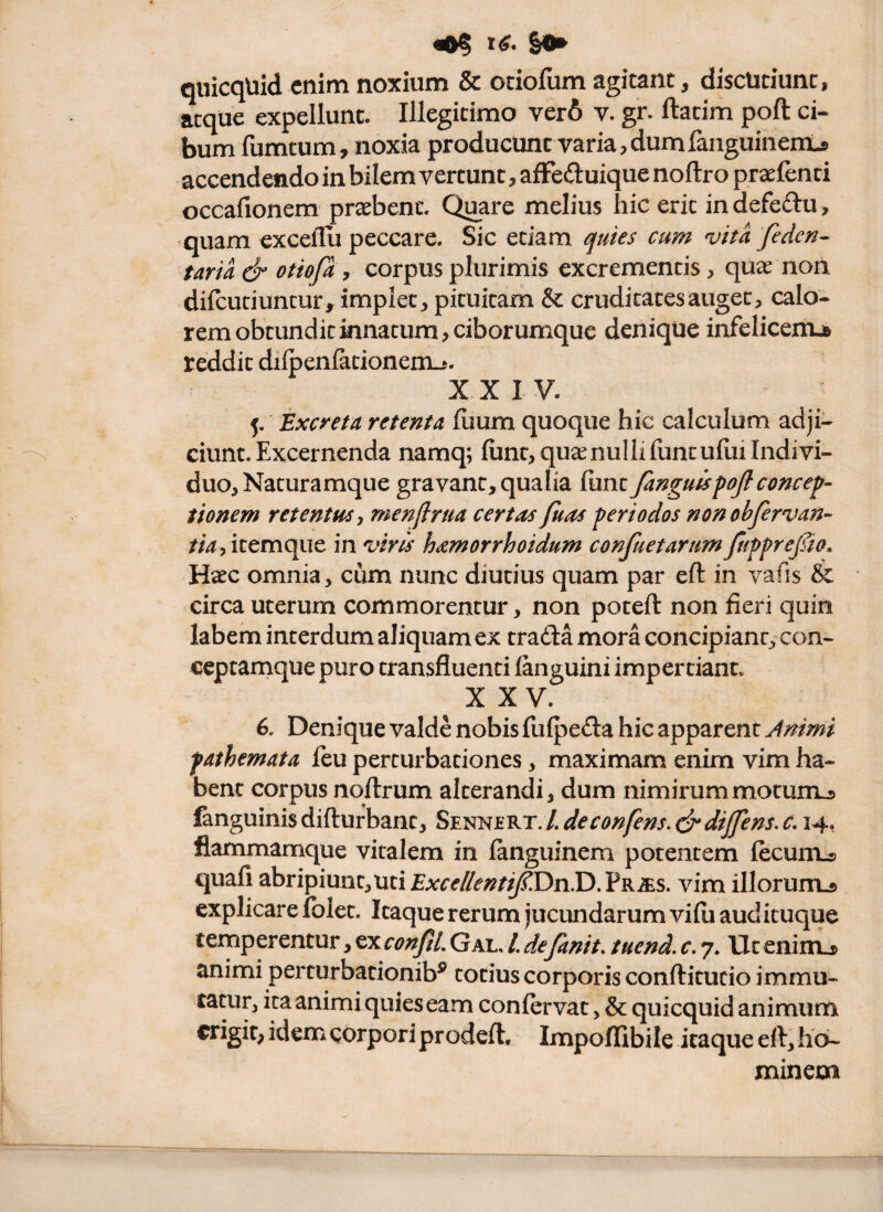 «0^ &0» quicqUid enim noxium & cciofum agitant, discutiunt, atque expellunt. Illegitimo ver6 v. gr. ftatim poft ci¬ bum fumtum, noxia producunt varia,dumfaiiguinents accendendo in bilem vertunt, afFeduique noftro praefenti occafionera praebent. Quare melius hic erit in defeftu, quam excelTli peccare. Sic etiam ^uies cum vita fedcn^ taria & otiofi, corpus plurimis excrementis, quae non difcutiuntur, implet, pituitam & cruditates auget, calo¬ rem obtundit innatum, ciborumque denique infelicemjB reddit dilpenfationem-i. XXIV. 5. Excreta retenta fuum quoque hic calculum adji¬ ciunt. Excernenda namq; (unt,qu«nullifuntu{uilndivi- duo. Naturamque gravant, qualia fiint fanguisfojiconcen¬ tionem retentus-, menflrua cert^ts fuas feri odos non obfervan- tia, itemque in virts h^morrhoidum confuetarum fuffrepo. Haec omnia, cum nunc diutius quam par eft in vafis & circa uterum commorentur, non poteft non fieri quin labem interdum aliquam ex trafta mora concipiant, con- ceptamque puro transfluenti languini impertiant. X XV. 6. Denique valde nobis flifpefta hic apparent Animi fathemata feu perturbationes, maximam enim vim ha¬ bent corpus nqftrum alterandi, dum nimirummotunij. fanguinis difturbant, Sennert. /. deconfens.drdijfens, c, 14, flammamque vitalem in languinem potentem lecunLs quafi abripiunt,uti£Arr^//^*/?r^Dn.D.pR^s. vim illorunu explicare folet. Itaque rerum jucundarum vifii audituque temperentur,^xconfiLGal,/.defanit. tuend.c, 7. Utenimj& animi perturbationib^ totius corporis conftitucio immu- animi quies eam conlervat, & quicquid animum erigit, idem corpori prodeft. Impoflibile itaque eft, ho¬ minem