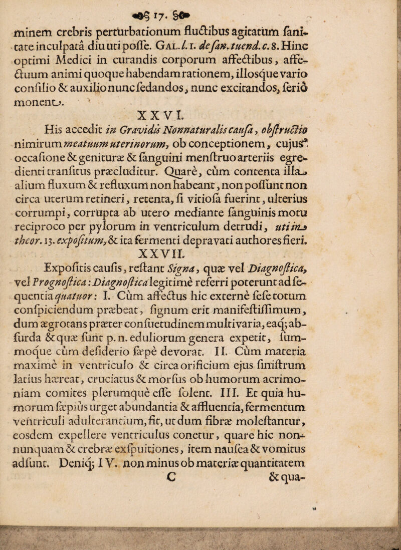 ^7- minem crebris perttirbationum fludibus agitatum fani* tace inculpata diu uti pofTe. Gal. L l defanauend, c, 8. Hinc optimi Medici in curandis corporum afFeftibus, afFe* 6luum animi quoque habendam radonem^, illosque vario confilio & auxilio nunc fedandos, nunc excitandos^ ferio moneno. XX VL His accedit m Gravidis Nomaturalis caujky ohjlru&io mmixummeatuumuterinorum, ob conceptionem, cujus^ occafione & genitura & fanguini mcnftruo arteriis egre*« dienci tranficus praecluditur. Quare,;, cum contenta illa-» alium fluxum & refluxum non habeant, nonpofluntnon circa uterum retineri, recenta^fi vitiofa fuerint j ulterius corrumpi > corrupta ab utero mediante fanguinismotu reciproco per pylorum in ventriculum detrudi, utiin^ theor» 13. exfofitumy & ita fermenti depravati authoresfieri. XXVII Expofitis caufis, reflant Signa, qUse vel DiagnoJUca, vel Frognojlica iDiagno/licalc^itimh referri poterunt adfe* quencia^//4/^(!?r; L Cum afFe£lus hic externe fefe totum confpiciendum pr^beac, fignum erit manifefliffimum, dum aegrotans praeter confuetudinemmultivaria, eaq; ab- furda &quae furit p. n. eduliorum genera expetit, fum- moque cum defiderio fepe devorat. II. Cum materia maxime in ventriculo & circa orificium ejus finiflrum latius heereac, cruciatus & morfus ob humorum acrimo¬ niam comites plerumque efle folent. IIL Et quia hu¬ morum fapius urget abundantia & affluentia, fermentum ventriculi adulterandum,fit,utdum fibrae moleftantur, eosdem expellere ventriculus conetur, quare hic non^ nunquam & crebra exfpuitiones, item naufea & vomitus adfunu Deniq; IV. non minus ob maceria quancicacem C & qua- %»