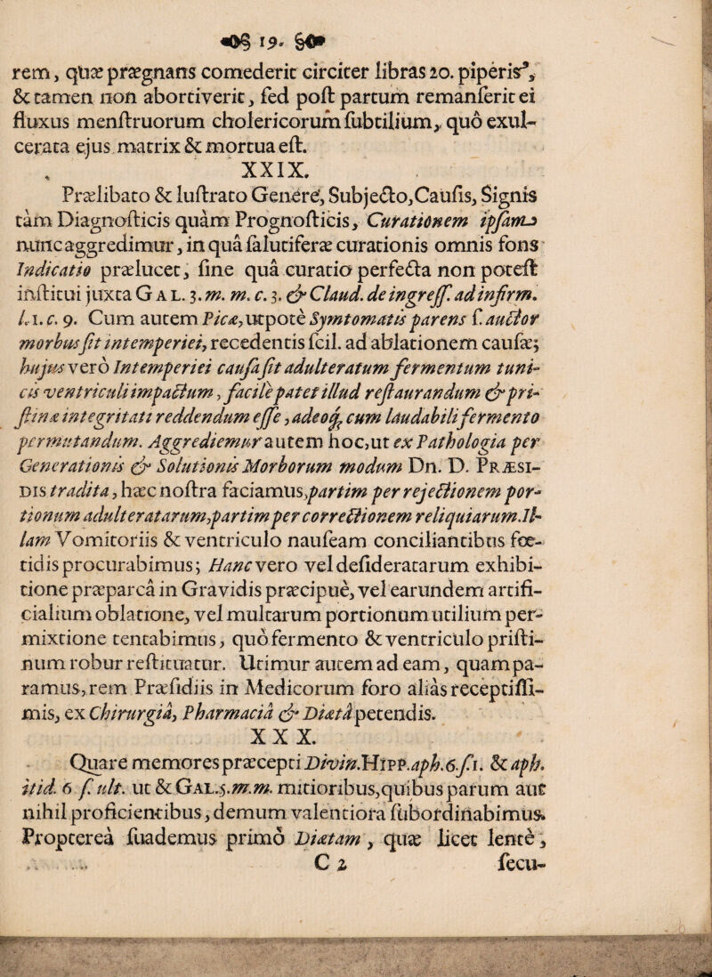 ^ 19- r^m, praegnans comederit circiter libras 10. piperis^^ Sccaraen non abortiverit, fed poft partum remanferitei fluxus menftruorum cholericorum fubtilium^, quo exul¬ cerata ejus matrix & mortua eft. XXIX, Prcclibato & luftrato Generef, Subje£Io,Caufis, Signis tam Diagnofticis quam Prognofticisy Curatimem ipjanu nunc aggredimur, in qua falutiferae curationis omnis fons Indicatio pr^Iucet, fine qua euratio perfeda non poteft infticui juxta G a l. 3. r. 3. Claud, de ingrejf, adinfrm^ Li, c. 9. Cum autem Picdy utpote Symt ornat is parens f aucior morhmftt intemperiei recedentis fcil. ad ablationem caufae; hiijmytxb Intemperiei caufafit adulteratum fermentum tuni-^ cis ventriculiimpaiium y facite patet illud refiaurandum cfipri*' fitnd integritati reddendum ejfe, adeo^ cum laudabili fermento permutandum. Aggrediemurhoc,ut exTathologia per Generationis ^ Solutionis Morborum modum Dn. D. Pr^esi- tradita, h^c noftra izcizmusypartim per rejeiiionem por¬ tionum adulter at arum rpartim per corregionem reliquiarum.Jl^ lamY omKotm & ventriculo naufeam conciliantibus foe- tidisprocurabimus; Hancx^xo veldefideratarum exhibi¬ tione praeparca in Gravidis praecipue, vel earundem artifi¬ cialium oblatione, vel multarum portionum utilium per¬ mixtione tentabimns> quo fermento & ventriculo prifti- niim robur reftitua tur. Utimur autem ad eam, quam pa¬ ramus, rem Preefidiis in Medicorum foro alias receptiffi- mis, ex Chirurna^ Pharmacia (fi Diatd petendis, XXX, Quare memores praecepti Bmn.lritvv.aph.6fi. & aph itid. 6 f ult. ut & Qk\.4.m.m. mitioribus,quibus parum aut nihil proficientibus, demum valentiora fubordifiabimus* Propterea fuademus primo Brnam , quae licet lent^; C z fecu-