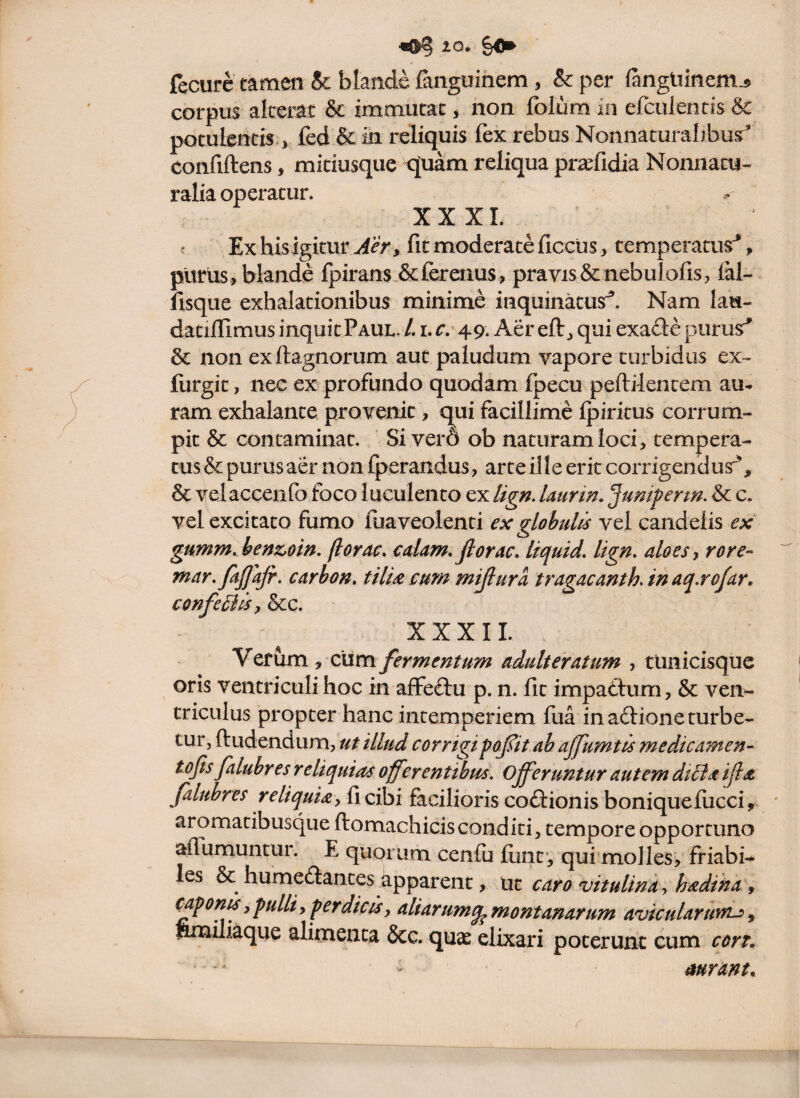 fecurc camcn & blande fanguihem, & per (angliinem^ corpus alterat & immutat, non folum in efculentis & potulentis*, fed & in reliquis fex rebus Nonnaturalibusr^ confiftens, midusque tjuam reliqua pr^fidia Nonnatu- ralia operatur. XXXI. ? Ex hisigitur Aer, fit moderate ficcus, temperatur*, pltrlis, blande Ipirans &ferenus , pravis& nebulofis, lai- fisque exhalationibus minime inquinatus^. Nam lau- dadfiimus inquit Paul./. i.r.’49. Aereft, qui exa£le purusr^ 6c non exftagnorum aut paludum vapore turbidus ex- furgit, nec ex profundo quodam fpecu peftilencem au¬ ram exhalante provenit, qui facillime Ipiritus corrum¬ pit & contaminat. Sivero ob naturam loci, tempera¬ tus & purus aer non Iperandus, arte ille eritcorrigendusr^, & velaccenfo foco luculento ex Ug». Uurin. Jumperm. & c. vel excitato fumo fuaveolenti ex globulis vel candelis ex gumm. benzom, florae, edam, florae, liquid. lign. aloes y rore- mar. faflajr. earhon. tilU cum mijlura tragaeanth. in aq.rofar, confeilisy &c. XXXII. Verum, cum fermentum adulteratum , tUnicisque oris ventriculi hoc in affeftu p. n. fit impaflum, & ven¬ triculus propter hanc intemperiem fua in aftione turbe¬ tur, ftudendum, ut illud corrigipoflit ah ajfumtis medicamen- tofls faluhres reliquias offerentibus. Offeruntur autem dtila ifla jaluhres reliquiay fi cibi facilioris coftionis boniqueiucci, aromatibusque ftomachicisconditi, tempore opportuno aflumuntur. E quorum cenfii fiint*, qui molles, friabis les & humeftantes apparent, \xt caro vitulina yhadtna\ caponis y pulli y perdicisy aliarumq^ montanarum avicularunu ^ ftnailiaque alimenta &c. quae elixari poterunt cum cort. — ' aurant.