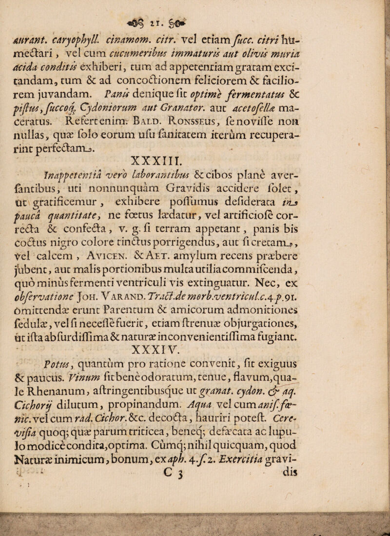 mrant, caryophylL cinamom, citr, vel etiampicc. citri hti- mediari, vel cum cticumeribm immaturis aut olivis muritt acida conditis exhiberi 5 tum ad appetentiam gratam exci¬ tandam, tum & ad concodlionem feliciorem & facilio¬ rem juvandam. Vanis denique ht optime fermentatus & piflusyficcod^ Cydoniorum aut GranaUr, aut acetofella vsxz-- ceratus. Refertenimr Bald. Ronsseus, fenoviilb non nullas > quae folo eorum ufu ianitatem iterum recupera- rint perfe(3:ani_5. XXXIIL Inappetentia vero lahorantthm & cibos plane aver- Cintibus, uti nonnunquam Gravidis accidere folec, lit\gratificemur, exhibere pofliimus defiderata iyLs pauca quantitatey ne foetus tedatur, vel artificiofe cor- reda & confeda, v. g. fi terram appetant, panis bis coftus nigro colore tindusporrigendus, aut ficrecani^. Vel calcem , Avicen. & Aet. amylum recens pnebere jiibent, aut malis portionibus multa utilia commifeenda, quorainusfermenti ventriculi vis extinguatur. Nec, ex obfervatione ]oii, Varand. Traci.de merh.ventricule.Off.91, 6mittend^ erimc Parentum & amicorum admonitiones fedula:, vel fi necefle fuerit, etiam ftrenuac objurgationes, ut ifta abfurdilTima & naturae inconvenientifiima fugiant. XXXIV. Vottssy quantum pro ratione convenit, fit exiguus & paucus. Vinum fit bene odoratum, tenue, flavum,qua¬ le P^henanum, aftringentibusque uz^ranat. cydon. Cichorij dilutum, propinandum. Aqua cumanifefr- nic. vel cum rad. Cichor. &c. decoda, hauriri potefi. Cere- ntifia quoq; qux parum triticea, beneq; defecaca ac lupil¬ lo modicecondita,optima. Cumq;nihil quicquam, quod Naturic inimicum,bonum, cy^aph. Exercitia gravi- C 3 dis \ * r