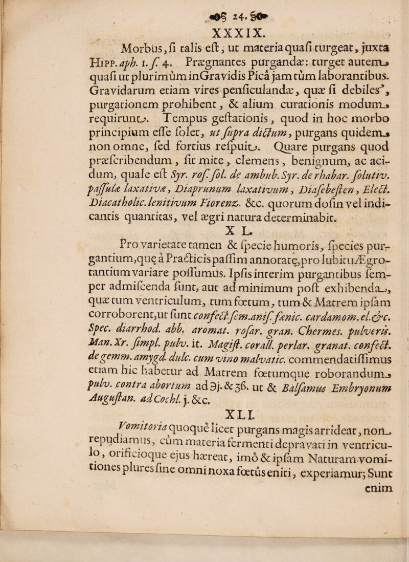 XXXIX. Morbus 3 fi talis eft^ ut maceriaquafi turgeat, juxta I./*4* Praegnantes purgandae: turget auteuL® quafi ut plurimum inGravidis Pica jam tum laborantibus. Gravidarum etiam vires penficulandic, quae fi debilesr’, purgationem prohibent, & alium curationis modum^ requirunt-?. Tempus geftacionis, quod in hoc morbo principiwim effe folcc^ ut jiipra dicfumy^nvgzm quidenu* non omne, fed fortius reipuiu. Quare purgans quod praefcnbendum , fit mite, clemens, benignum, ac aci¬ dum, quale elT: Syr. rof.fol, de ambub.Syr, de rhabar. folutiv, faJJhlji laxativa y JDkfrunum laxativum y Biafeheften y Eleci. DiaeatholicAemtivum Tioren^c. &c. quorum dofin vel indi¬ cantis quantitas, vel ^gri natura determinabit. X L. Pro varietate tamen & Ipecie humeris, Ipecies puiv gantium,qiie a Prafticispallim annotat^,pro lubitmTgro- tantiumvariare pollumiis. Ipfisinterim purgantibus fem- per admifceiida funt, aut ad minimum poft exhibenda.^, qua tum ventriculum, tum foetum, tum & Matrem ipfam corroborent,ut funt confeEi.femMtf fanic. cardamom. eL^c, Spec, dtarrhod. ahbb arornat, rojar. gran, Chermes. pulveris, Man, Xr, Jlmpl. pulv, it. Magifi. cor ali. periar, granat, confeii, | degemm.amygd, dulc. cum vino malvatic, commendatifiimus etiam hic habetur ad Matrem foetumque roborandunij pulv. contra abortum ad9/.&5f . ut & Bdlfamus Embryonum Auguftan, adCochl.y^z. XLL Vomit oria licet purgans magis arrideat, noru repu iamiis, cum materia fermenti depravati in ventricu- o. Oli icioque ejus htereat, imo & ipfam Naturamvomi- tiones plures fine omni noxa foetus eniti, experiamur^ Sunc enim