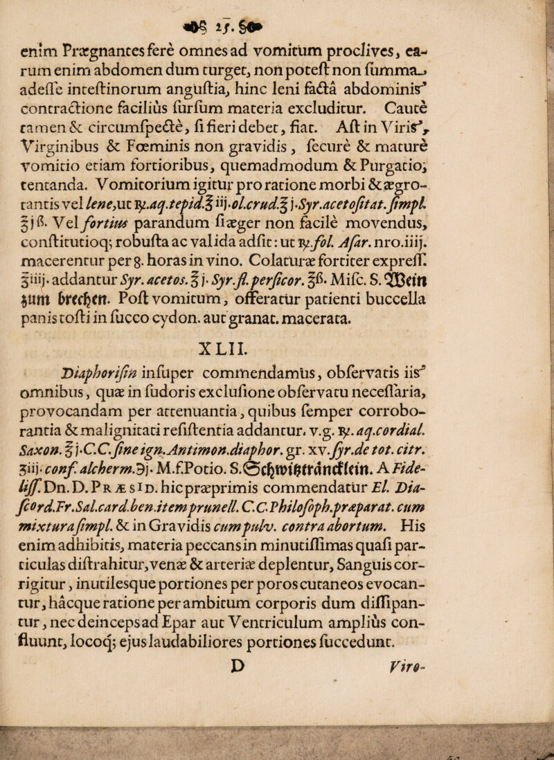 enim Prccgnancesfere omnes ad vomitum proclives, ca¬ rum enim abdomen dum turget, nonpoteftnon (umma-j adefle inceftinorum angiiftia, hinc leni fafta abdominis^ contradione facilius iurium maceria excluditur. Cauce tamen & circumfpefte, fi fieri debet, fiat. Aftin ViriSr*^ Virginibus & Foeminis non gravidis , fecure & mature vomitio etiam fortioribus, quemadmodum &Purgacioi tentanda. Vomitorium igitur pro ratione morbi &2egro- tantis vel lene^ut v^,aq,tepid.^ ^•ol.crud^\>Syr.acetojitat,fimfl Vel fortim parandum fixger non facile movendus, confticutioq; robufta ac valida adfic: ut A far, nro.iiij. macerentur per 8* horas in vino. ColatlU ce fortiter exprelTI §iiij. addantur Syr, acet os, f j- Syr.jl, perjicor, • Mifc. S. Jttm Poft vomicum, offeratur patienti buccella panis tofti in fiicco cydon. autgranat. macerata. XLII. Diaphorijin infuper commendamus, obfervatis iis® omnibus, quae in fudoris exclufione oblervatu neceflaria, provocandam per attenuantia, quibus femper corrobo¬ rantia & malignitati refiftentia addantur* v.g. ^.aq.cordUL Saxo^.§i>C.C,Jineign,Antimon.diaphor, gr. 'x.Y.fyr.detot. citr, 5iij- conf, alcherm3]-M.f Potio. S.0cfen>tgtiranrfldn. A Fide^ lijf, Dn. D. P R iE s ID. hiepraeprimis commendatur El, Dia- fiord,Fr,SaLcard.hen.item prunelL C,CPhilofoph,praparat, cum mixturafimpl, & in Gravidis cumptdv, contra abortum. His enim adhibitis, materia peccans in minuciflimas quafi par¬ ticulas diftrahitur,venae & arceriee deplentur, Sanguis cor¬ rigitur , inutilesque portiones per poros cutaneos evocan¬ tur, hacque ratione per ambitum corporis dum diflipan- tur, nec deinceps ad Epar aut Ventriculum amplius con¬ fluunt, locoq; ejus laudabiliores portiones luccedunt. D Viro-