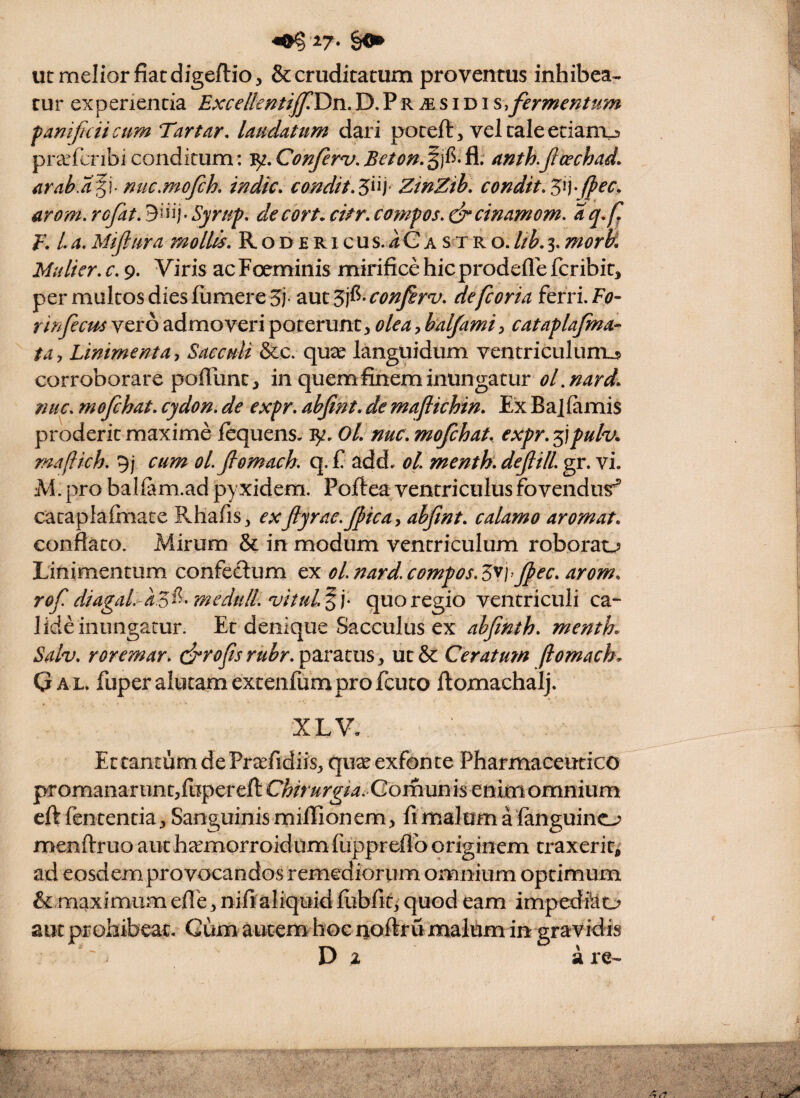 ut melior fiat digeftio, & cruditatum proventus inhibea¬ tur experientia Excelkf^tiffY^n.V),PriEsidis,fermentum panificii cum Tartar, laudatum dari poteft, vel tale etianxj pra^fcnbi conditum: Conferv, Beton. ^jf^- Sl: anth.jlcechad. arah.d^\ mic,mofch. indic, condit,^^l] ZmZib, condit, arom. rcfat, Syrup, de cort, citr, campos, dfcinamom, rqx E, L a, Mijiura mollis, R o d e r i c u s. 4 G a s x r o. lib, 3. mork Mulier, c, 9. Viris acFoeminis mirifice hicprodeflefcribit, per multos diesiumereS- ^ut'S]^-confirv, defcoria fefri.F^?- rirfecm vero admoveri poterunt, olcaf alfami) cataplafma- ta, Linimenta^ Sacculi &c. qua^ languidum ventriculum^ corroborare poffunt, in quem finem inungatur oLnard, nuc, mofchat, cydon. de expr, abjlnt, de maflichin. Ex Ba|(amis proderit maxime fequens. 'Bf, Ol, nuc, mofchat, expr, 5;pulv. ma(lich. 9; cum ol.fiomach. q. fi add. ol menth, defilL gr. vi. M. pro balfam.ad pyxidem. Pofiea ventriculus fovendus^’ cacapiafiiiace Rhafis, exftyrac.ficay abfnt, calamo arornat, conflato. Mirum & in modum ventriculum roborao Linimentum confedum ex oLnard.compos.ZVfec, arom, rof diagaL-aZ^^^medtilL ojituL^ v quo regio ventriculi ca¬ lide inungatur. Et denique Sacculus ex ahfnth, menth, Sah, roremar. c^rofs rubr, paratus, ut & Ceratutn ftomach, Gal. fuper alutam extenfumproficuto ftomachalj. XLV, Et tantum de Pr^fidiis, qux exfonte Pharmaceutico pr omanar un tjfiiiper eft Chirurgiai-Gomunh enim omnium eft fiententia, Sanguinis millionem, fi malum alanguino menftruo aut heEmorroidumlupprefib originem traxerit, ad eosdem provocandos remediorum omnium optimum &: maximumefle, niftaliquidliibfif, quod eam imped&o aut prohibeat. Cum autem hoc noftru malum in gravidis D a re-