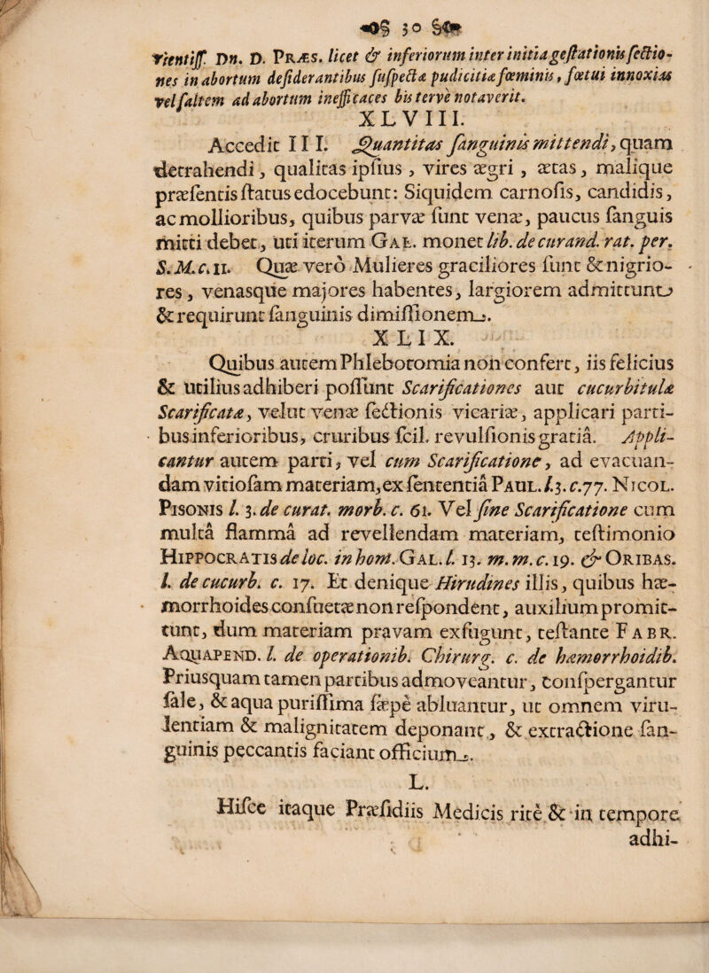 trentijf. D». D. Pr^s. in femrtm inter initiagefiathnUfe^h- nes in abortum defiderantibus fufpe^a pudicitia fcemims, fcetut innoxias rei [altem ad abortum inefficaces bis terve notaverit, XLVIII. Accedic II L ^antitas fanguintsmittendi detrahendi, qualitas ipfius , vires ^egri, eetas, malique preefentisftatusedocebunt: Siquidem carnofis, candidis, ac mollioribus, quibus parv^ funt veiia^, paucus languis mitti debet., uti iterum G a t. monet lib. de cur and, rat, per. Quivero ^Mulieres graciliores funt & nigri o- - res, venasqiie majores habentes, largiorem admittunto & requirunt {anguinis dimiffionerrLj. XLIX. Quibus autem Phleboromia non confert, iis felicius & utilius adhiberi poflunt Scarificationes aut cucurhituU Scarificatay veJut ven^ fedlionis vicariae, applicari parti- businferioribus, cruribus fcii revulfionis gratia. Jppli- cantur autem^ parti vel cum Scarificatione y ad evacuan¬ dam vitiofam materiam,ex lententia Paul. /3. r.77. Nicol. Pisonis /. ^,de curat, morh. c. 6l Ycl fine Scarificatione cum multa flamma ad revellendam materiam, teftimonio Hippocratis4^^iW. inhont.GK'L,L 13. m.m.c.19, c^Oribas. L decucurb, c, 17. Et denique illis, quibus har- morrhoides confuette non relpondent, auxilium promit¬ tunt, dum materiam pravam exfugiint, teftante F abr. Aquapend. /, de operationihi Chirurg. c, de hamorrhoidib. Priusquam tamen partibus admoveantur, coiifpergantur lale, &aqua purifTima fepe abluantur, ut omnem vim- Jentiam & malignitatem deponant , & excradtione fan- guinis peccantis faciant officium^, L. Hifcc itaque Pr^fidiis Medicis rite^&drt tempore adhi-