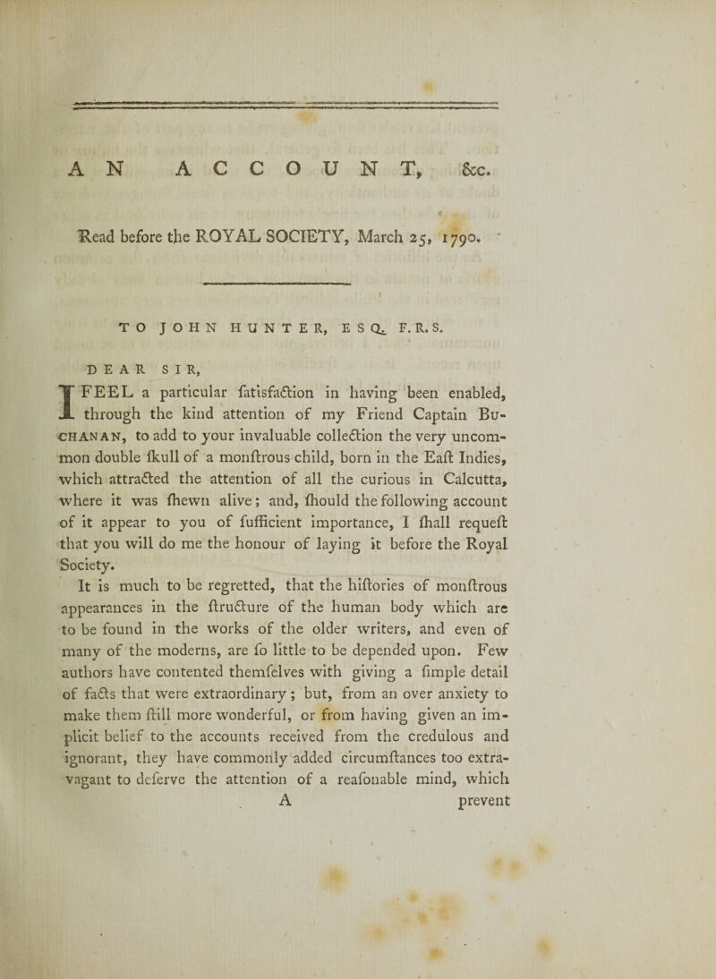 Head before the ROYAL SOCIETY, March 25, 1790. * TO JOHN HUNTER, ESQ^ F. R. S. DEAR SIR, I FEEL a particular fatisfa£l:ion in having been enabled, through the kind attention of my Friend Captain Bu¬ chanan, to add to your invaluable colledion the very uncom¬ mon double Ikull of a monfirous child, born in the Eaft Indies, which attra&lt;5led the attention of all the curious in Calcutta, where it was Ihewn alive; and, Ihould the following account of it appear to you of fufficient importance, I fhall requell that you will do me the honour of laying it before the Royal Society. It is much to be regretted, that the hiftories of monftrous appearances in the ftru£lure of the human body which arc to be found in the works of the older writers, and even of many of the moderns, are fo little to be depended upon. Few authors have contented themfelves with giving a fimple detail of facets that were extraordinary; but, from an over anxiety to make them ftill more wonderful, or from having given an im¬ plicit belief to the accounts received from the credulous and ignorant, they have commonly added circumflances too extra¬ vagant to deferve the attention of a reafonable mind, which A prevent