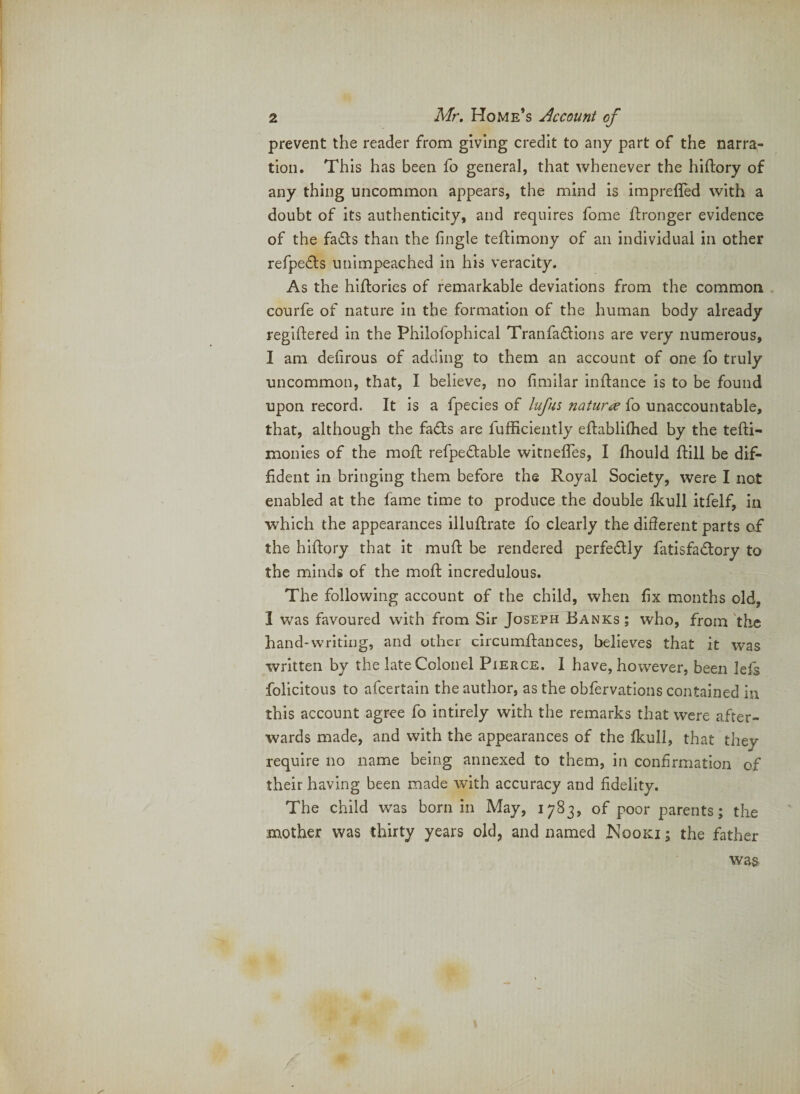 prevent the reader from giving credit to any part of the narra¬ tion. This has been fo general, that whenever the hiftory of any thing uncommon appears, the mind is imprefled with a doubt of its authenticity, and requires fome ftronger evidence of the fadts than the fingle teflimony of an individual in other refpe6ls unimpeached in his veracity. As the hiflories of remarkable deviations from the common courfe of nature in the formation of the human body already regiftered in the Philofophical Tranfa6lions are very numerous, I am delirous of adding to them an account of one fo truly uncommon, that, I believe, no fimilar inflance is to be found upon record. It is a fpecies of lufus natures fo unaccountable, that, although the fadls are fufhciently eftablilhed by the tefti- monies of the moft refpedtable witnefles, I fhould ftill be dif¬ fident in bringing them before the Royal Society, were I not enabled at the fame time to produce the double Ikull itfelf, in which the appearances illuftrate fo clearly the different parts of the hlfiory that it muff: be rendered perfectly fatisfadtory to the minds of the mofi: incredulous. The following account of the child, when fix months old, I was favoured with from Sir Joseph Banks ; who, from Jhc hand-writing, and other circumftances, believes that it was written by the late Colonel Pierce. I have, however, been lels folicitous to afeertain the author, as the obfervatlons contained in this account agree fo intirely with the remarks that were after¬ wards made, and with the appearances of the Ikull, that they require no name being annexed to them, in confirmation of their having been made with accuracy and fidelity. The child was born in May, 1783, of poor parents; the mother was thirty years old, and named Nooki ; the father was