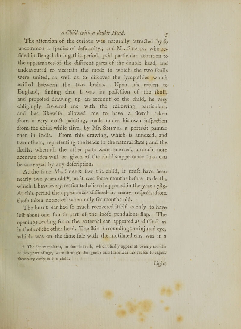 The attention of the curious was naturally attracted by fo uncommon a fpecies of deformity ; and Mr. Stark, who re- fided in Bengal during this period, paid particular attention to the appearances of the different parts of the double head, and endeavoured to afcertain the mode in which the two ikulls were united, as well as to difcover the fympathies which exifted between the two brains. Upon his return to England, finding that I was in* poiTeflion of the ikull, and propofed drawing up an account of the child, he very obligingly favoured me with the following particulars, and has like wife allowed me to have a fketch taken from a very extidi painting, made under his own infpecfion from the child while alive, by Mr. Smith, a portrait painter then ill India. From this drawing, which is annexed, and two others, reprefenting the heads in the natural Hate ; and the Ikulls, when all the other parts were removed, a much more accurate idea v/ill be given of the child’s appearance than can be conveyed by any delcription. At the time Mr, Stark faw the child, it mufi: have been nearly two years old*, as it was fome months before its death, which I have every reafon to believe happened in the year 1785, At this period the appearances differed in inany refpe£l:s from thofe taken notice of when only fix months old. The burnt ear had fo much recovered itfelf as only to have loft about one fourth part of the loofe pendulous flap. The openings leading from the external ear appeared as 'diftindt as in thofe of the other head. The fkin furrounding the injured eye, which was on the fame fide with the mutilated ear, was in a ^ The dentes molares, or double teeth, which ufually appear at twenty months f or two years of age, were through the gum; and there was no reafon to expeft them very early in this child. ' flight: I