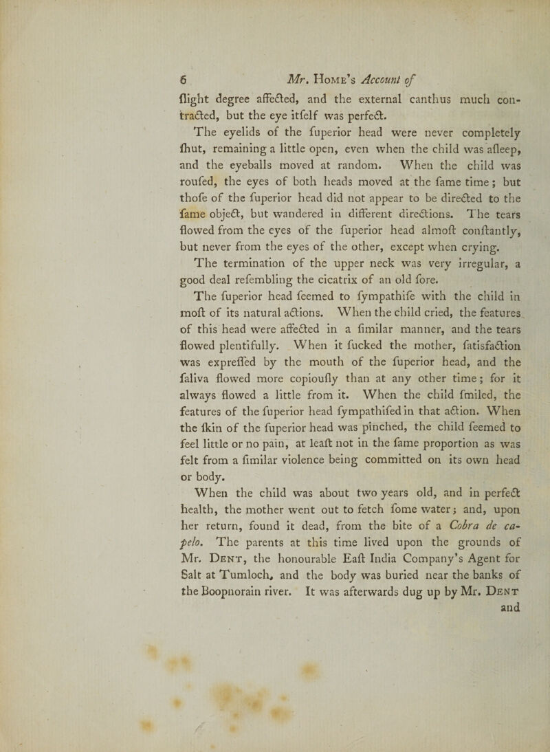 flight degree afFefled, and the external canthus much con¬ tracted, but the eye itfelf was perfeCt. The eyelids of the fuperior head were never completely fhut, remaining a little open, even when the child was afleep, and the eyeballs moved at random. When the child was roufed, the eyes of both heads moved at the fame time; but thofe of the fuperior head did not appear to be directed to the fame objeCt, but wandered in different directions. The tears flowed from the eyes of the fuperior head almoft conftantly, but never from the eyes of the other, except when crying. The termination of the upper neck was very irregular, a good deal refembling the cicatrix of an old fore. The fuperior head feemed to fympathife with the child in moft of its natural aCtions. When the child cried, the features of this head were affeCted in a fimilar manner, and the tears flowed plentifully. When it fucked the mother, fatisfaClion was exprefled by the mouth of the fuperior head, and the faliva flowed more copioufly than at any other time; for it always flowed a little from it. When the child fmiled, the features of the fuperior head fympathlfed in that aClion. When the fkin of the fuperior head was pinched, the child feemed to feel little or no pain, at leafl: not in the fame proportion as was felt from a flmllar violence being committed on its own head or body. When the child was about two years old, and in perfeCf health, the mother went out to fetch fome water; and, upon her return, found it dead, from the bite of a Cobra de ca- pelo. The parents at this time lived upon the grounds of Mr. Dent, the honourable Eafl; India Company’s Agent for Salt at Tumloch, and the body was burled near the banks of the Boopiiorain river. It was afterwards dug up by Mr. Dent and