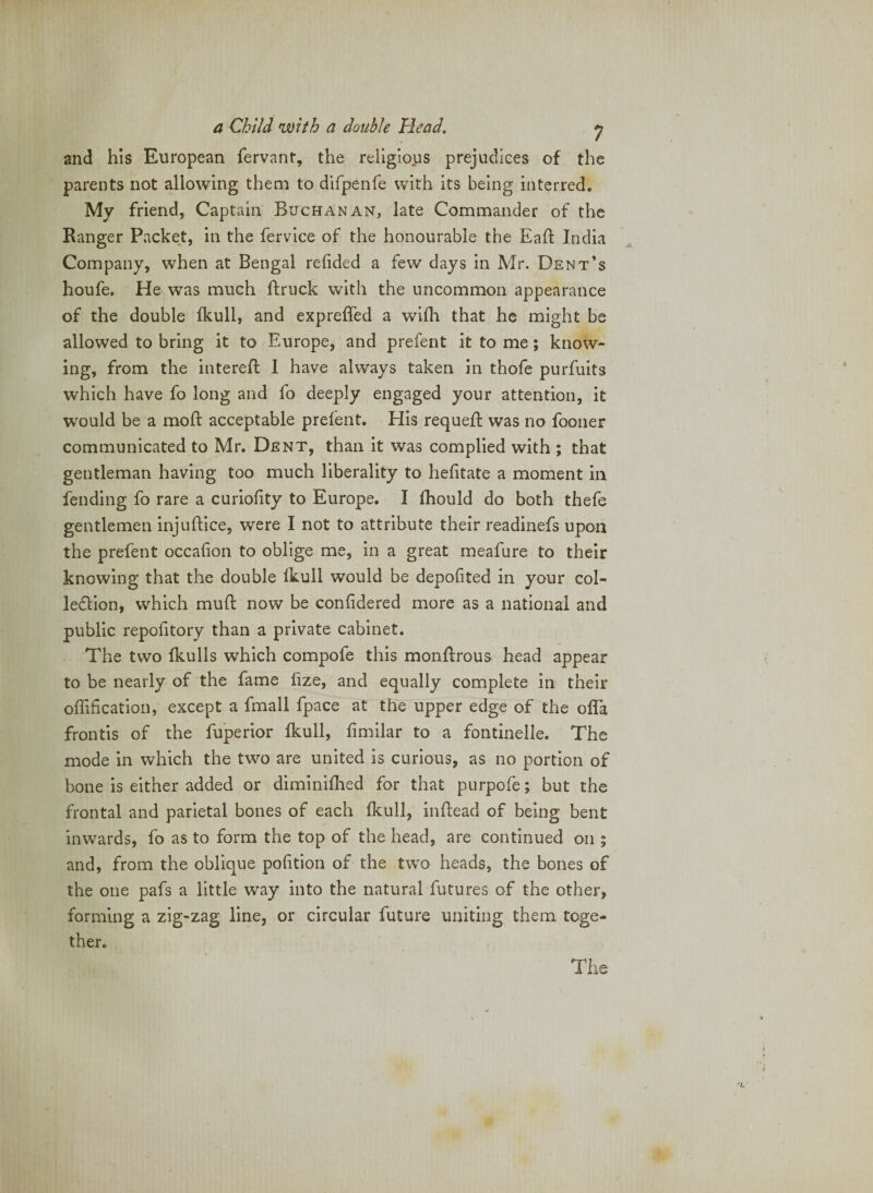 and his European fervant, the religious prejudices of the parents not allowing them to difpenfe with its being interred. My friend, Captain Buchanan, late Commander of the Ranger Packet, in the fervice of the honourable the Eaff India ^ Company, when at Bengal refided a few days in Mr. Dent’s houfe. He was much ftruck with the uncommon appearance of the double fkull, and expreffed a wilh that he might be allowed to bring it to Europe, and prefent it to me; know¬ ing, from the interefi: 1 have always taken in thofe purfuits which have fo long and fo deeply engaged your attention, it would be a moft acceptable prefent. His requeft was no fooner communicated to Mr. Dent, than it was complied with ; that gentleman having too much liberality to hefitate a moment in fending fo rare a curiofity to Europe. I Ihould do both thefe gentlemen injuflice, were I not to attribute their readinefs upon the prefent occafion to oblige me, in a great meafure to their knowing that the double Ikull would be depofited in your col- ledlion, which mud: now be confidered more as a national and public repofitory than a private cabinet. The two Ikulls which compofe this monfirous head appear to be nearly of the fame lize, and equally complete in their offification, except a fmall fpace at the upper edge of the olTa frontis of the fuperior Ikull, fimilar to a fontinelle. The mode in which the two are united is curious, as no portion of bone is either added or diminiflied for that purpofe; but the frontal and parietal bones of each fkull, indiead of being bent inwards, fo as to form the top of the head, are continued on ; and, from the oblique podtion of the two heads, the bones of the one pafs a little way into the natural futures of the other, forming a zig-zag line, or circular future uniting them toge¬ ther. %