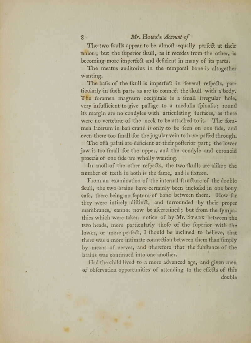 The two Ikulls appear to be almoh: equally perfect at their tinion ; but the fuperior fkull, as it recedes from the other, is becoming more imperfedl and deficient in many of its parts. The meatus auditorius in the temporal bone is altogether wanting. The bafis of the Ikull is imperfed in feveral refpefls, par¬ ticularly in fuch parts as are to connect the Ikull with a body. The foramen magnum occipitale is a fmall irregular hole, very infufficient to give paflage to a medulla fpinalis; round its margin are no condyles with articulating furfaces, as there were no vertebrae of the neck to be attached to it. The fora¬ men lacerum in bafi cranii is only to be feen on one fide, and even there too fmall for the jugular vein to have palfed through. The offa palati are deficient at their pofterior part; the lower jaw is too fmall for the upper, and the condyle and coronoid procefs of one fide are wholly wanting. In mofi; of the other refpefts, the two Ikulls are alike; the number of teeth in both is the fame, and is fixteen. From an examination of the internal flrudlure of the double Ikull, the two brains have certainly been inclofed in one bony cafe, there being no feptum of bone between them. How far they were intirely diftind, and furrounded by their proper membranes, cannot now be afcertained; but from the fympa- thies which were taken notice of by Mr. Stark between the two heads, more particularly thofe of the fuperior with the lower, or more perfedb, I fhould be inclined to believe, that there was a more intimate connedlion between them than fimply by means of nerves, and therefore that the fubftance of the brains was continued into one another. Had the child lived to a more advanced age, and given men of obfervation opportunities of attending to the effedls of this double