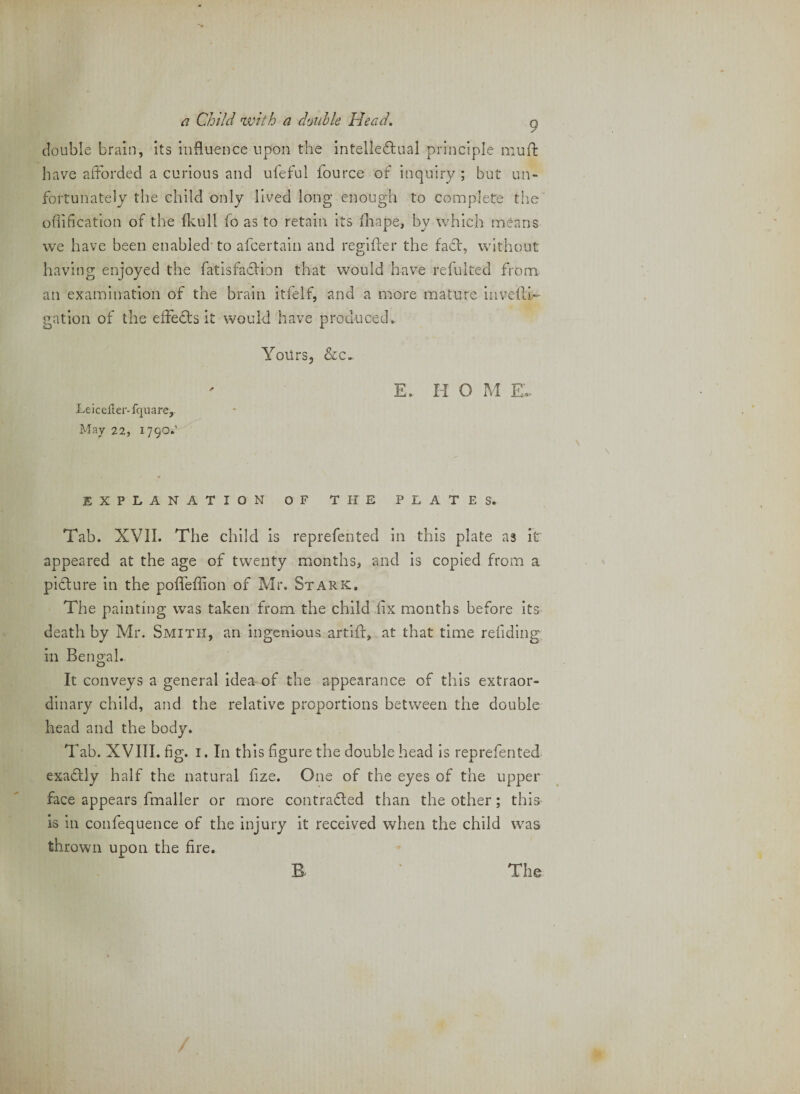 double brain, its influence upon the intellciflual principle mufi: have afforded a curious and uleful fource of inquiry ; but un¬ fortunately the child only lived long enough to complete the oflificatlon of the fkull fo as to retain its fliape, by which means we have been enabled'to afcertain and reglifer the fact, without having enjoyed the fatisfadlion that would have refulted from an examination of the brain itfelf, and a more mature invedi.' gation of the effects it would have produced^ YoUrs, &amp;c. E. HO M E.. Leiceller-fquare,. May 22, 179O.' EXPLANATION OF THE PLATES. Tab. XVII. The child is reprefented in this plate as it appeared at the age of twenty months, and is copied from a pidlure in the pofleffion of Mr. Stark, The painting was taken from the child fix months before its death by Mr. Smith, an ingenious artid, at that time refidlng in Bengal. It conveys a general idea of the appearance of this extraor¬ dinary child, and the relative proportions between the double head and the body. Tab. XVIII. fig. I. In this figure the double head is reprefented exadtly half the natural fize. One of the eyes of the upper face appears fmaller or more contradled than the other; this- is in confequence of the injury it received when the child was thrown upon the fire.