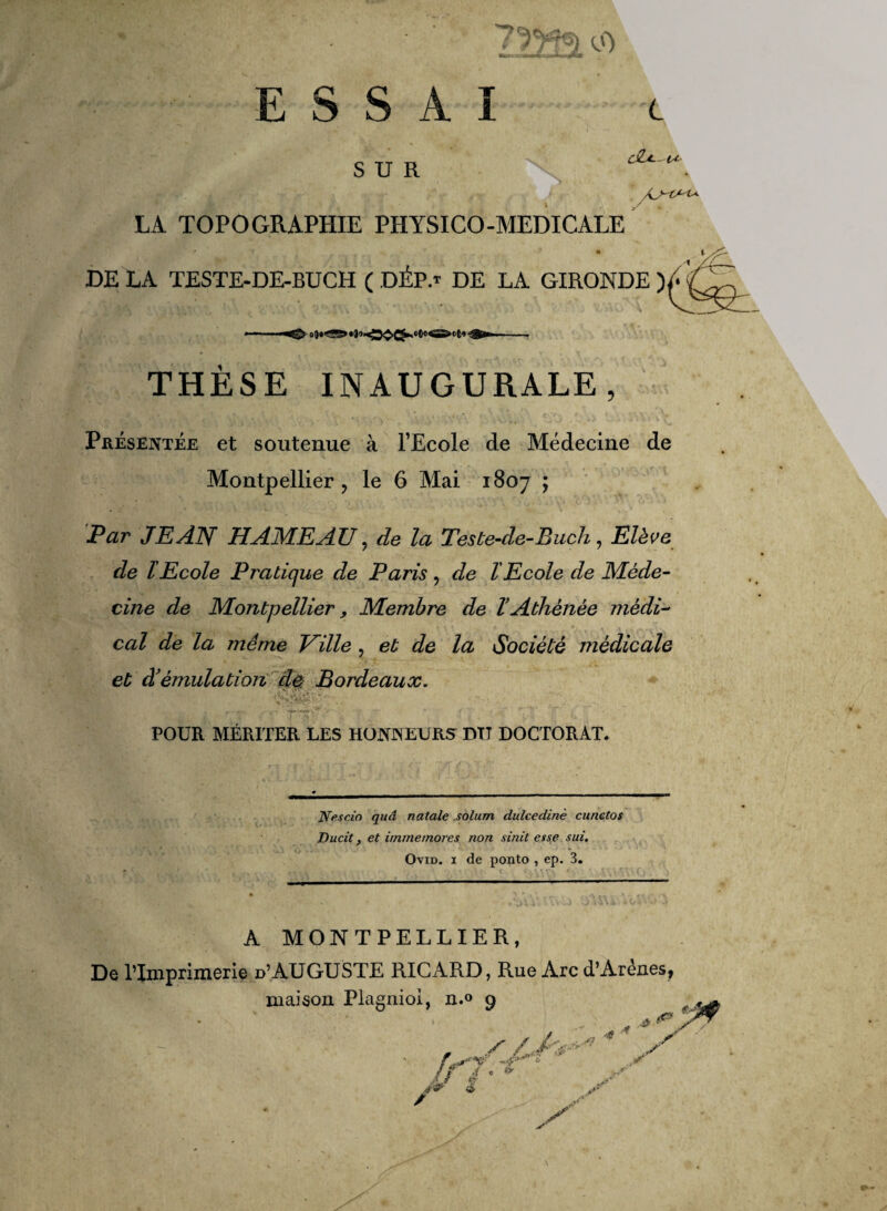 o) ESSAI c cSfit—lA SUR LA TOPOGRAPHIE PHYSICO-MEDICALE ' * * • DE LA TESTE-DE-BUCH ( DÉP.f DE LA GIRONDE ) THÈSE INAUGURALE, Présentée et soutenue à l’Ecole de Médecine de Montpellier ? le 6 Mai 1807 ; Par JP AN HAMEA U, de la Teste-de-Buch, Elève de l Ecole Pratique de Paris , de l'Ecole de Méde¬ cine de Montpellier, Membre de ïAthénée médi¬ cal de la même Taille , et de la Société médicale et à’émulation de Bordeaux. POUR MÉRITER LES HONNEURS DIT DOCTORAT. N fis cio quâ natale solum dulcedinè cunctos Ducit et irnrnemores non sinit esse sui. Ovid. 1 de ponto , ep. 3. A MONTPELLIER, De l’Imprimerie d’AUGUSTE RICARD, Rue Arc d’Arènes, maison Plagniol, n.° 9 /> 7? J / i '. é» à / .fi- y y