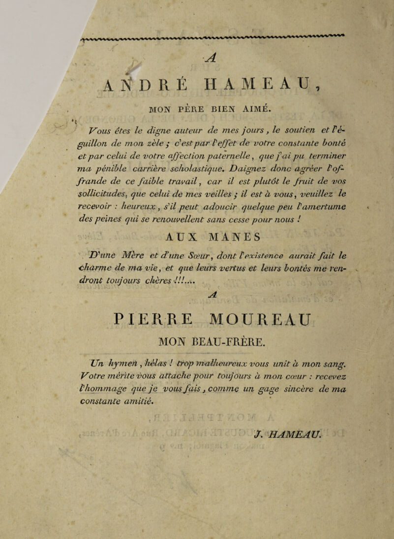 • I ■A * * 4-» 'JAP A N D R É H A M E A U , MON PERE BIEN AIMÉ. \ ; , jPoïW ete? le digne auteur de mes jours , le soutien et Pè- guillon de mon zèle $ dest par V effet de votre constante bonté et par celui de votre affection paternelle, que f ai pu terminer ma pénible carrière scholastique. Daignez donc agréer l'of¬ frande de ce faible travail, car il est plutôt le fruit de vos sollicitudes. que celui de mes veilles y il est à vous, veuillez le recevoir : heureux , s’il peut adoucir quelque peu Vamertume des peines qui se renouvellent sans cesse pour nous ! AUX MANES D'une Mère et d’une Sœur, dont 1existence aurait fait le charme de ma vie, et que leurs vertus et leurs bontés me ren¬ dront toujours chères ///.... A * A. • .» <4 J J PIERRE MOUREAU MON BEAU-FRÈRE. Un hymen , hélas ! trop malheureux vous unit d mon sang. Votre mérite vous attache pour toujours ci mon cœur : recevez l'hommage que je vous fais, comme un gage sincère de ma constante amitié. J. HAMEAU. \