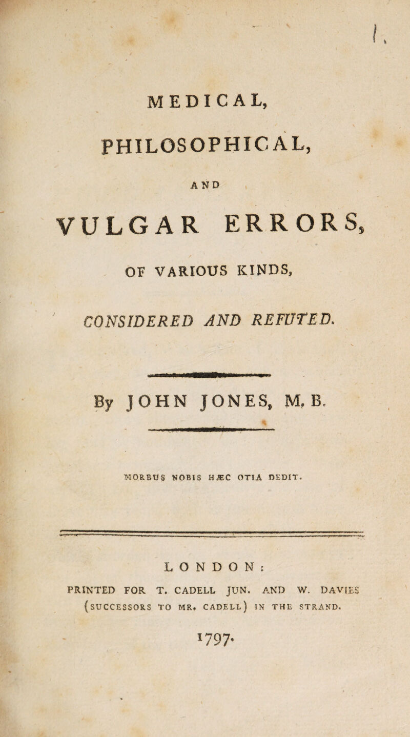 MEDICAL, PHILOSOPHICAL, AND VULGAR ERRORS, OF VARIOUS KINDS, CONSIDERED AND REFUTED. By JOHN JONES, M, B, MORBUS NOBIS HiEC OTIA OEDIT. LONDON: PRINTED FOR T. CADELL JUN. AND W. DAVIES (SUCCESSORS TO MR. CADELL) IN THE STRAND. 1797.