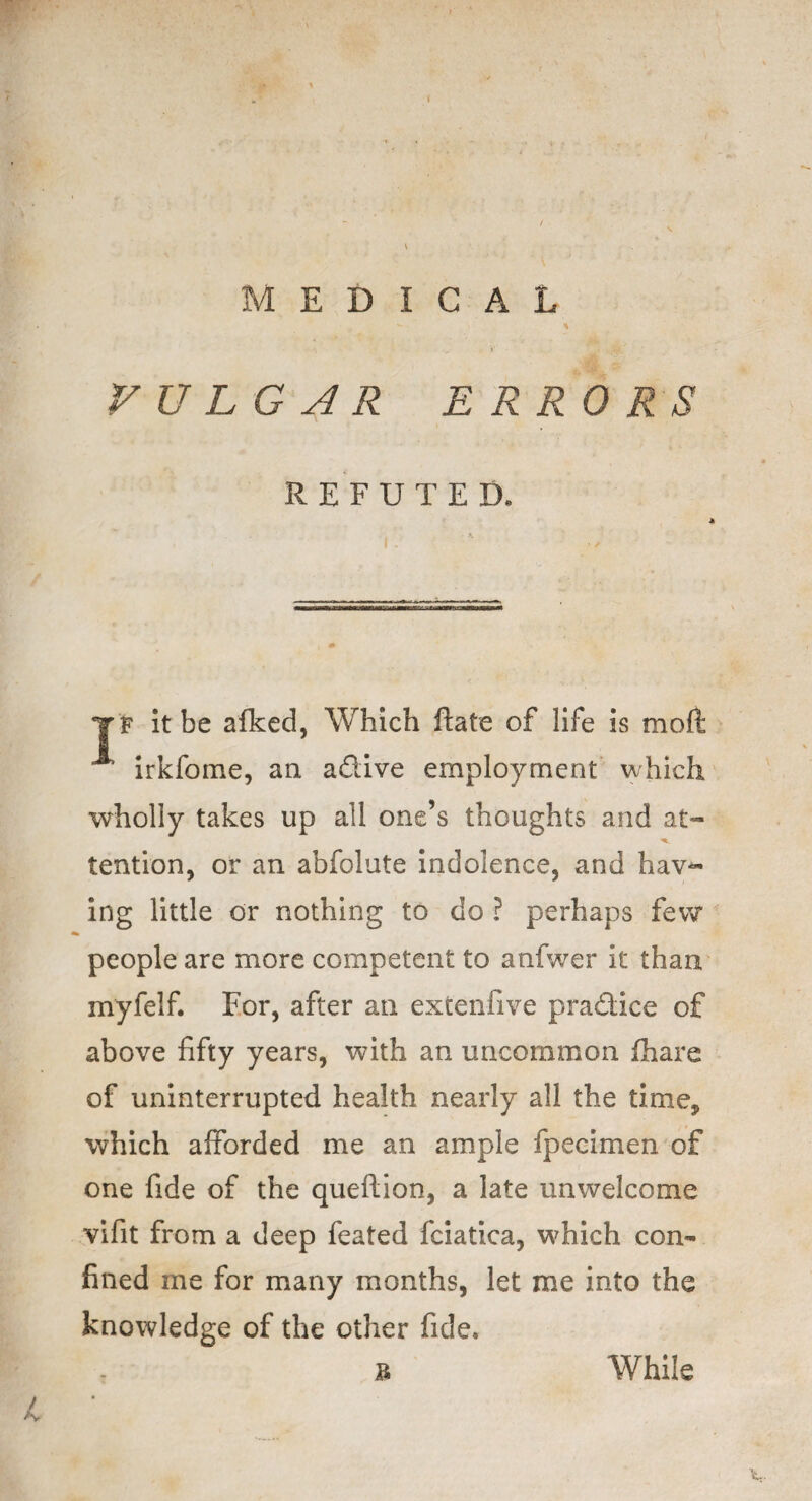 < MEDICAL VULGAR ERRORS REFUTED. |F It be afked, Which ftate of life is mod irkfome, a a adive employment which wholly takes up all one’s thoughts and at- tention, or an abfolute indolence, and haw¬ ing little or nothing to do ? perhaps few people are more competent to anfwer it than myfelf. For, after an extenfive pradice of above fifty years, with an uncommon lhare of uninterrupted health nearly all the time* which afforded me an ample fpecimen of one fide of the queftion, a late unwelcome vifit from a deep feated fciatica, which con¬ fined me for many months, let me into the knowledge of the other fide, b While L