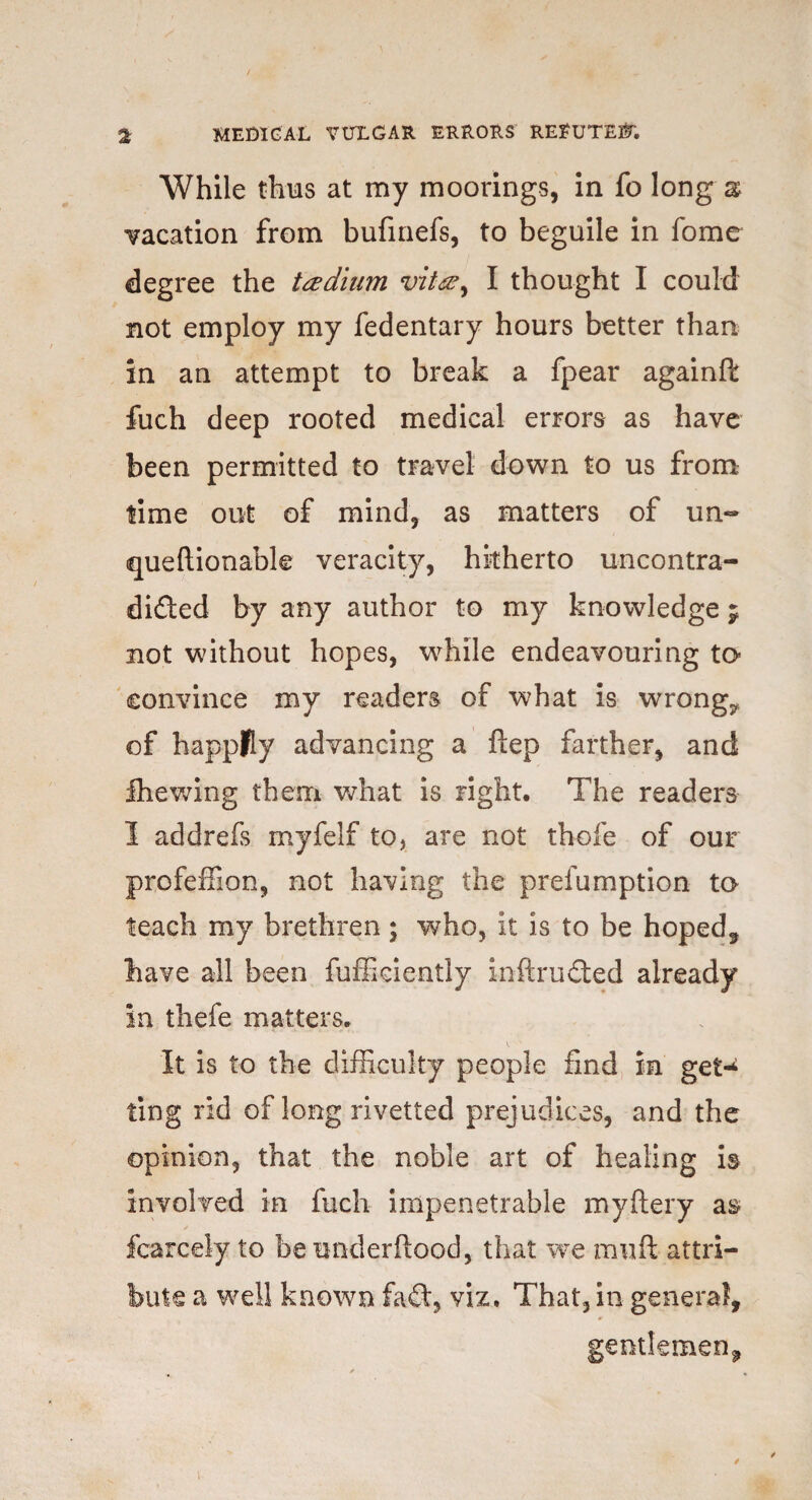 While thus at my moorings, in fo long a; vacation from bufinefs, to beguile in fome degree the ttedhim vit<&y I thought I could not employ my fedentary hours better than in an attempt to break a fpear againft fuch deep rooted medical errors as have been permitted to travel down to us from time out of mind, as matters of un~ queftionable veracity, hitherto uncontra- dided by any author to my knowledge ; not without hopes, while endeavouring to convince my readers of what is wrongs of happily advancing a ftep farther, and fhewing them what is right. The readers I addrefs myfelf to, are not thole of our profeffion, not having the prefumption ta teach my brethren; who, it is to be hoped, have all been fufikiently inftruded already in thefe matters. It is to the difficulty people find in get* ting rid of long rivetted prejudices, and the opinion, that the noble art of healing is involved in fuch impenetrable myftery as- fcarcely to be underftood, that we rauft attri¬ bute a well known fad, viz. That, in genera?, gentlemen.