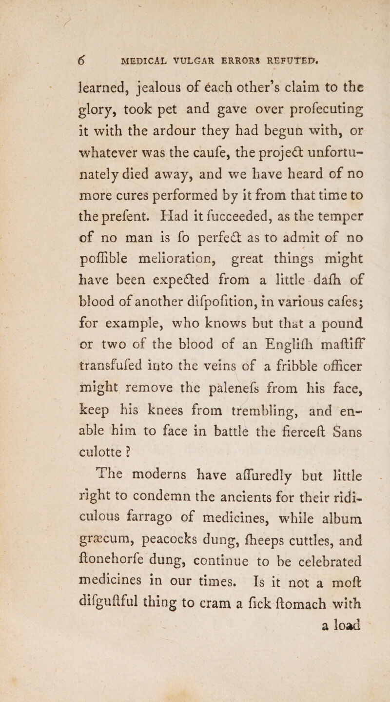 learned, jealous of each other’s claim to the glory, took pet and gave over profecuting it with the ardour they had begun with, or whatever was the caufe, the projeft unfortu¬ nately died away, and we have heard of no more cures performed by it from that time to theprefent. Had it fucceeded, as the temper of no man is fo perfect as to admit of no poffible melioration, great things might have been expected from a little da£h of blood of another difpofition, in various cafes; for example, who knows but that a pound or two of the blood of an Englifh maftiff transfufed into the veins of a fribble officer might remove the palenefs from his face, keep his knees from trembling, and en¬ able him to face in battle the fierceft Sans culotte ? The moderns have affiiredly but little right to condemn the ancients for their ridi¬ culous farrago of medicines, while album grascum, peacocks dung, ffieeps cuttles, and ftonehorfe dung, continue to be celebrated medicines in our times. Is it not a moil difguflful thing to cram a fick ftomach with a load