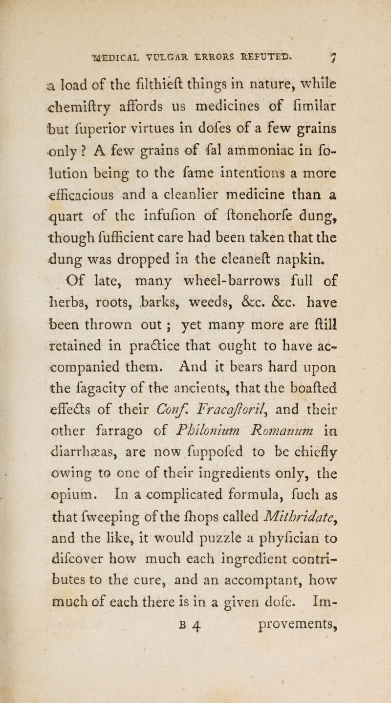 a load of the filthieft things in nature, while chemiftry affords us medicines of fimilar but fuperior virtues in doles of a few grains only ? A few grains of fal ammoniac in fo~ iution being to the fame intentions a more efficacious and a cleanlier medicine than a quart of the infufion of ftonehorfe dung, though fufficient care had been taken that the dung was dropped in the cleaneft napkin* Of late, many wheel-barrows full of herbs, roots, barks, weeds, &c. &c. have been thrown out; yet many more are ftill retained in practice that ought to have ac¬ companied them. And it bears hard upon the fagacity of the ancients, that the boafted effects of their Conf. Fracojlorit\ and their other farrago of Phikmium Romanum in diarrheas, are now fuppofed to be chiefly owing to one of their ingredients only, the opium. In a complicated formula, fuch as that fweeping of the ffiops called Mithridate, and the like, it would puzzle a phyliciari to difcover how much each ingredient contri¬ butes to the cure, and an accomptant, how much of each there is in a given dofe. Im- b 4 provements,