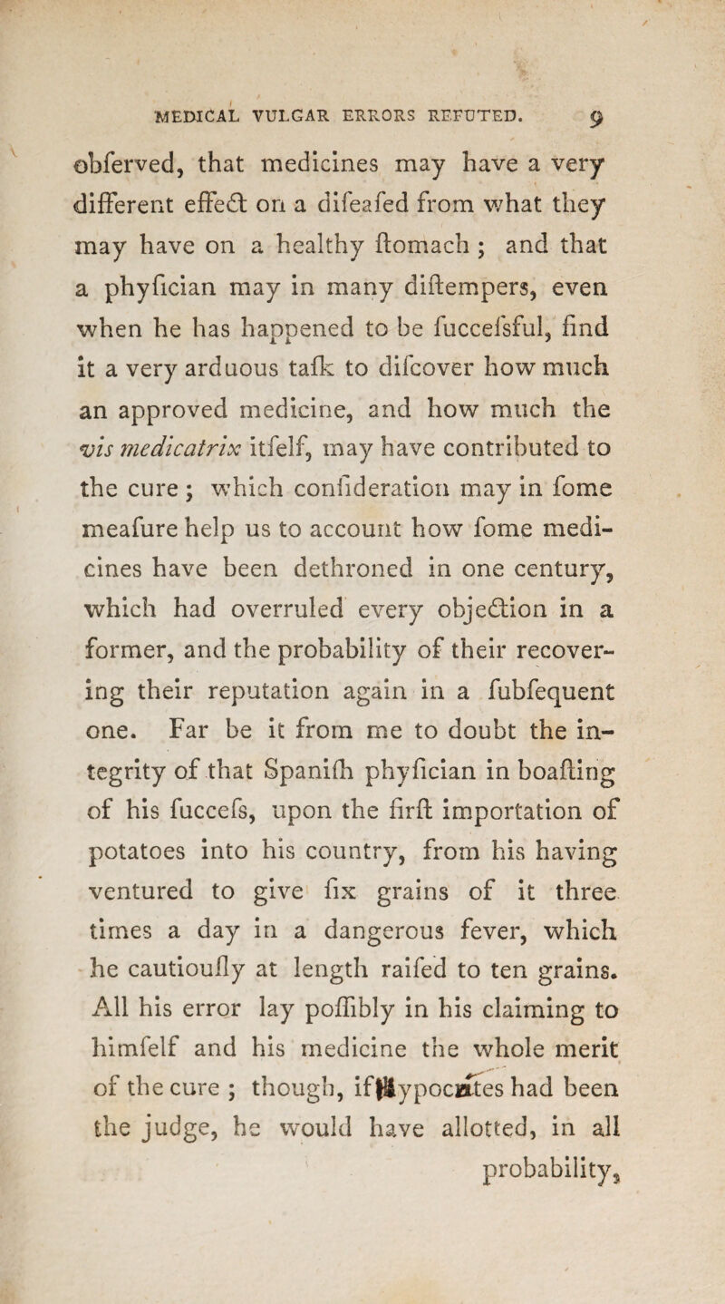 / MEDICAL VULGAR ERRORS REFUTED. 9 obferved, that medicines may have a very different effed on a difeafed from what they may have on a healthy flomach ; and that a phyfician may in many diflempers, even when he has happened to be fuccelsful, find it a very arduous talk to difcover how much an approved medicine, and how much the vis medicatrix itfelf, may have contributed to the cure ; which confideration may in fome meafure help us to account how fome medi¬ cines have been dethroned in one century, which had overruled every objedion in a former, and the probability of their recover¬ ing their reputation again in a fubfequent one. Far be it from me to doubt the in¬ tegrity of .that Spanifh phyfician in boafling of his fuccefs, upon the firft importation of potatoes into his country, from his having ventured to give fix grains of it three times a day in a dangerous fever, which he cautioully at length raifed to ten grains. All his error lay poffibly in his claiming to himfelf and his medicine the whole merit of the cure ; though, iftHypociaftes had been the judge, he would have allotted, in all probability.