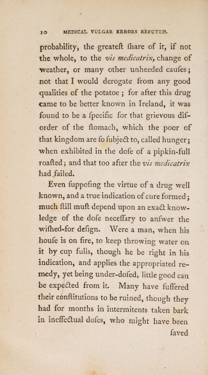 probability, the greateft fhare of it, if not the whole, to the vis medicatrix> change of weather, or many other unheeded caufes; not that I would derogate from any good qualities of the potatoe ; for after this drug came to be better known in Ireland, it was found to be a Specific for that grievous dis¬ order of the ftomach, which the poor of that kingdom are fo fubjed to, called hunger; when exhibited in the dofe of a pipkin-full roafted; and that too after the vis medicatrix had failed. Even fuppofing the virtue of a drug well known, and a true indication of cure formed; much ftill mu ft depend upon an exadt know¬ ledge of the dofe neceffary to anfwer the wifhed-for dcfign. Were a man, when his houfe is on fire, to keep throwing water on it by cup fulls, though he be right in his indication, and applies the appropriated re¬ medy, yet being under-dofed, little good can be exp^ded from it. Many have Suffered their constitutions to be ruined, though they had for months in internments taken bark m ineffectual doles, who might have been Saved