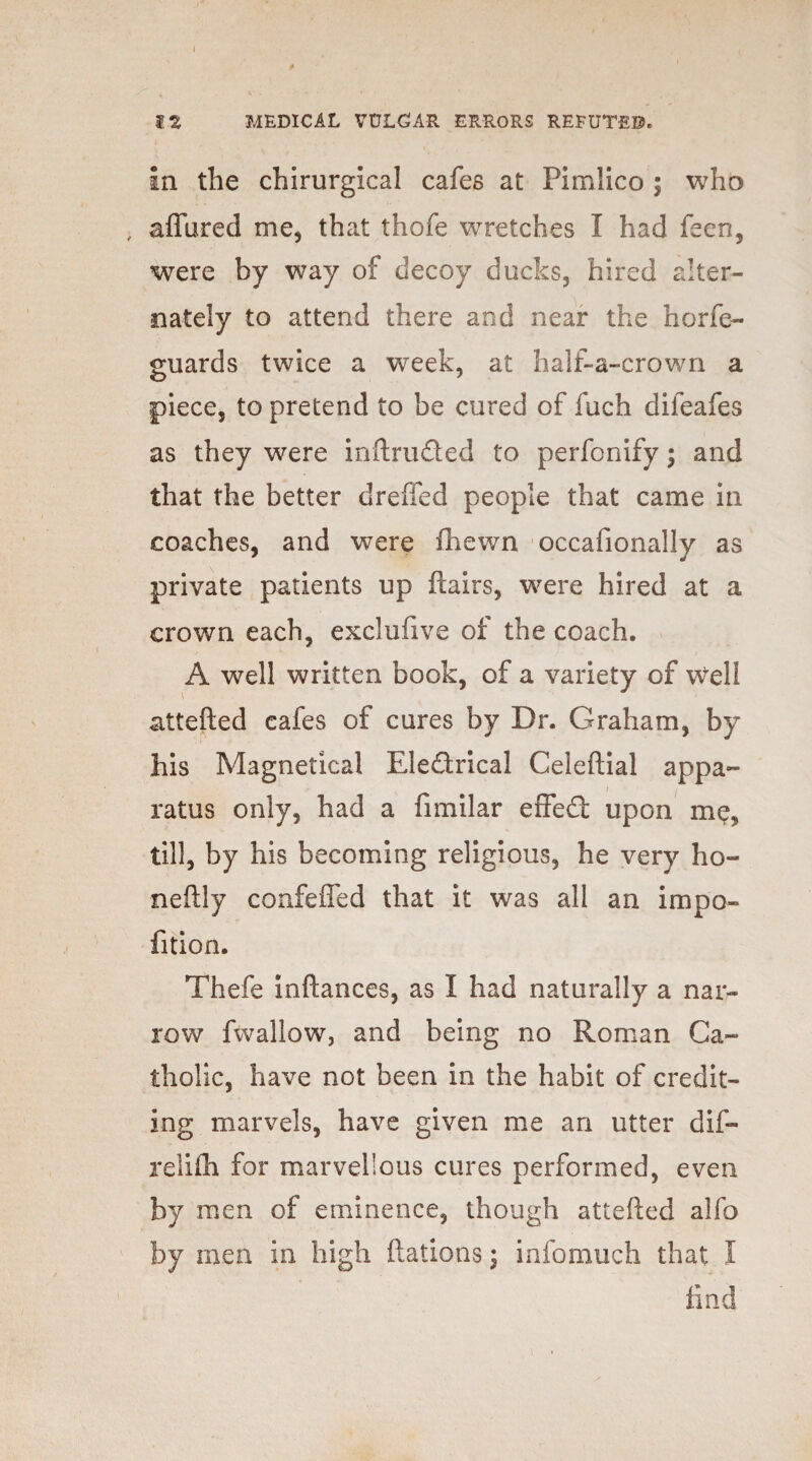 I 12 MEDICAL VULGAR ERRORS REFUTED. In the chirurgical cafes at Pimlico m} who , allured me, that thofe wretches I had feen, were by way of decoy ducks, hired alter¬ nately to attend there and near the horfe- guards twice a week, at half-a-crown a piece, to pretend to be cured of fuch diieafes as they were inftru&ed to perfonify; and that the better dreffed people that came in coaches, and were fhewn occafionally as private patients up flairs, were hired at a crown each, excluflve of the coach. A well written book, of a variety of \vell attefted cafes of cures by Dr. Graham, by his Magnetical Electrical Celeftial appa- .*• , _ / ratus only, had a fimilar effedt upon me, till, by his becoming religious, he very ho¬ ne ft ly confeffed that it was all an impo- fition. Thefe inftances, as I had naturally a nar¬ row fwallow, and being no Roman Ca¬ tholic, have not been in the habit of credit¬ ing marvels, have given me an utter dif- relifh for marvellous cures performed, even by men of eminence, though attefted alfo by men in high ftations; infomuch that I