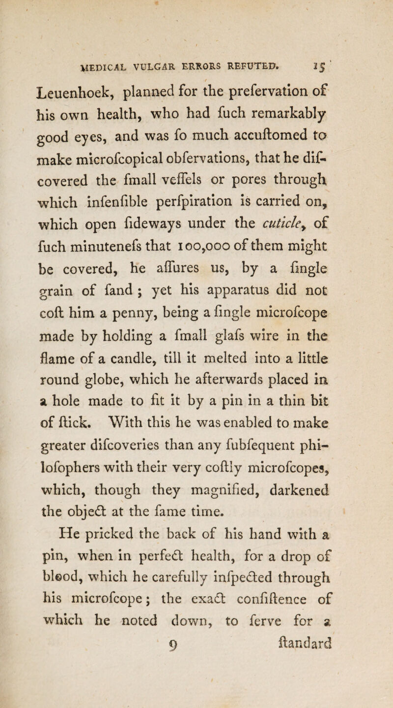 Leuenhoek, planned for the prefervatlon of his own health, who had fuch remarkably good eyes, and was fo much accuftomed to make microfcopical obfervations, that he dif- covered the fmall veffels or pores through which infenfible perfpiration is carried on, which open fideways under the cuticley of fuch minutenefs that 100,000 of them might be covered, he affures us, by a fingle grain of fand ; yet his apparatus did not coft him a penny, being a fingle microfcope made by holding a fmall glafs wire in the flame of a candle, till it melted into a little round globe, which he afterwards placed in a hole made to fit it by a pin in a thin bit of flick. With this he was enabled to make greater difcoveries than any fubfequent phi- lofophers with their very collly microfcopes, which, though they magnified, darkened the object at the fame time. He pricked the back of his hand with a pin, when in perfect health, for a drop of blood, which he carefully infpedled through his microfcope; the exadl confiftence of which he noted down, to ferve for a 9 ftandard