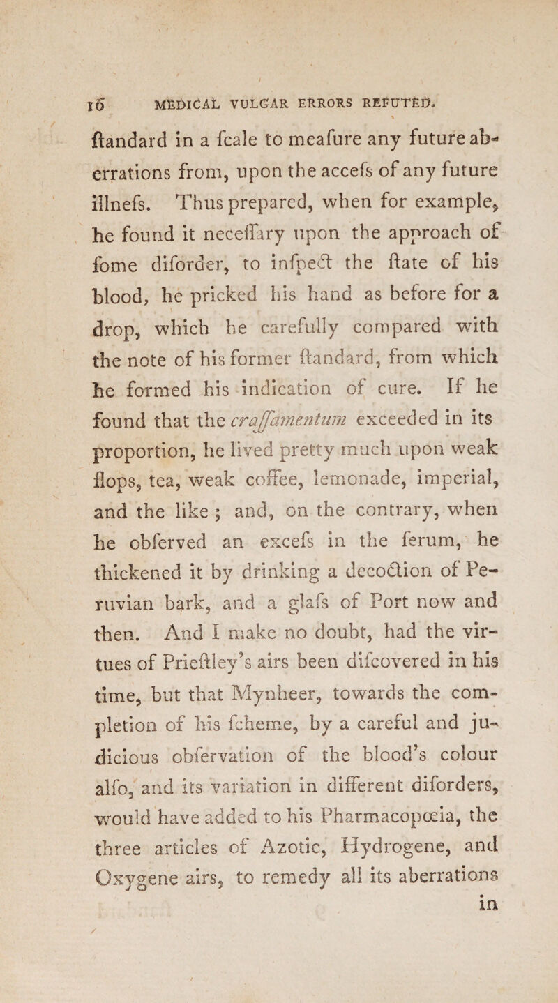 f ^ ftandard in a fcale to meafure any future ab¬ errations from, upon the accefs of any future illnefs. Thus prepared, when for example* he found it neceffary upon the approach of fome diforder, to infpect the ftate of his blood, he pricked his hand as before for a drop, which he carefully compared with the note of his former ftandard, from which he formed his indication of cure. If he found that the craj]amentum exceeded in its proportion, he lived pretty much upon weak flops, tea, weak coffee, lemonade, imperial, and the like ; and, on the contrary, when he obferved an excels in the ferum, he thickened it by drinking a deco&ion of Pe¬ ruvian bark, and a glafs of Port now and then. And I make no doubt, had the vir¬ tues of Prieftley’s airs been difcovered in his time, but that Mynheer, towards the com¬ pletion of his fcheme, by a careful and ju¬ dicious obfervation of the blood’s colour i alfo, and its variation in different diforders, would have added to his Pharmacopoeia, the three articles of Azotic, Hydrogene, and Oxygene airs, to remedy all its aberrations in /