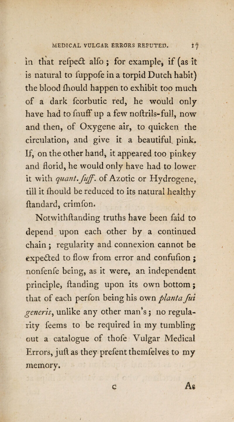 \ l ia that refpedt alfo ; for example, if (as it is natural to fuppofe in a torpid Dutch habit) the blood fhould happen to exhibit too much of a dark fcorbutic red, he would only have had to fnuff up a few noftrils-full, now and then, of Oxygene air, to quicken the circulation, and give it a beautiful, pink. If, on the other hand, it appeared too pinkey and florid, he would only have had to lower it with quant, fuff, of Azotic or Hydrogene, till it fhould be reduced to its natural healthy ftandard, crimfon* Notwithftanding truths have been faid to depend upon each other by a continued chain ; regularity and connexion cannot be expected to flow from error and confufion; nonfenfe being, as it were, an independent principle, {landing upon its own bottom; that of each perfon being his own planta fui generis, unlike any other man’s ; no regula¬ rity feems to be required in my tumbling out a catalogue of thofe Vulgar Medical Errors, juft as they prefent themfelves to my memory, G As /