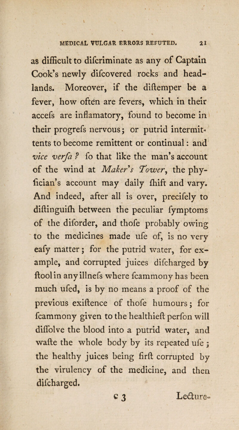 V MEDICAL VULGAR ERRORS REFUTED. 21 as difficult to difcriminate as any of Captain Cook’s newly difcovered rocks and head¬ lands. Moreover, if the diftemper be a fever, how often are fevers, which in their accefs are inflamatory, found to become in their progrefs nervous; or putrid intermit* tents to become remittent or continual: and vice verfa ? fo that like the man’s account of the wind at Maker s Tower, the phy- fician’s account may daily fhift and vary. And indeed, after all is over, precifely to diftinguifh between the peculiar fymptoms of the diforder, and thofe probably owing to the medicines made ufe of, is no very eafy matter; for the putrid water, for ex¬ ample, and corrupted juices difcharged by floolin anyillnefs where fcammony has been much ufed, is by no means a proof of the previous exiftence of thofe humours; for fcammony given to the healthieft perfon will diffolve the blood into a putrid water, and wafte the whole body by its repeated ufe ; the healthy juices being firft corrupted by the virulency of the medicine, and then difcharged. ^3 Le&ure-