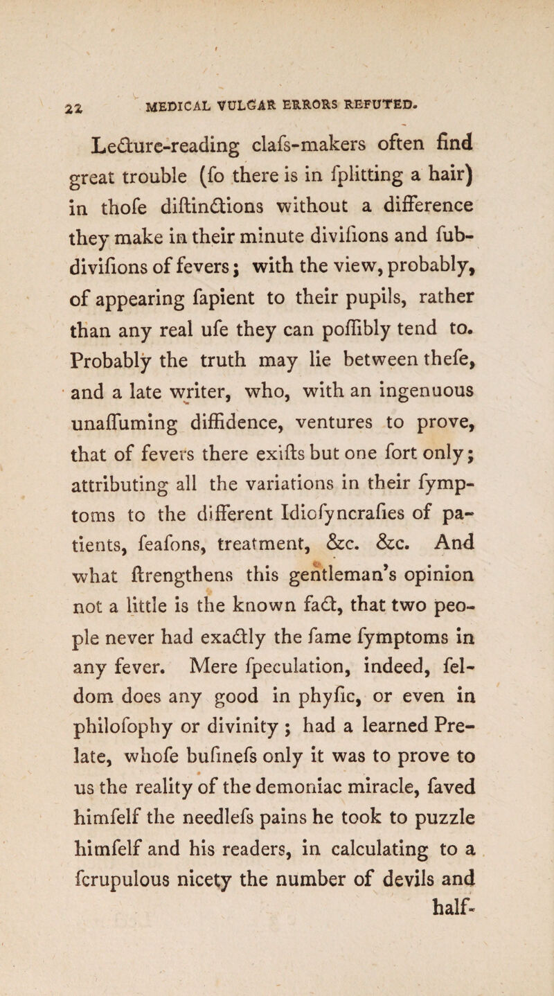 Ledure-reading clafs-makers often find great trouble (fo there is in fplitting a hair) in thofe diftindions without a difference they make in their minute divilions and fub- divifions of fevers; with the view, probably, of appearing fapient to their pupils, rather than any real ufe they can poflibly tend to. Probably the truth may lie between thefe, and a late writer, who, with an ingenuous unaffuming diffidence, ventures to prove, that of fevers there exiflsbut one fort only; attributing all the variations in their fymp- toms to the different Idiofyncrafies of pa¬ tients, feafons, treatment, &c. &c. And what ftrengthens this gentleman’s opinion not a little is the known fad, that two peo¬ ple never had exadly the fame fymptoms in any fever. Mere fpeculation, indeed, fel- dom does any good in phyfic, or even in philofophy or divinity ; had a learned Pre¬ late, whofe bufinefs only it was to prove to # * ► us the reality of the demoniac miracle, faved himfelf the needlefs pains he took to puzzle hitnfelf and his readers, in calculating to a fcrupulous nicety the number of devils and half-