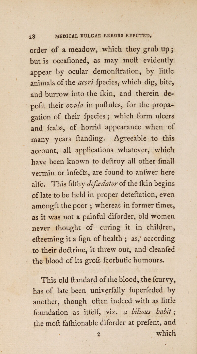 order of a meadow, which they grub up; but is occafioned, as may moft evidently appear by ocular demonftration, by little animals of the acori fpecies, which dig, bite, and burrow into the {kin, and therein de- pofit their ovula in puftules, for the propa¬ gation of their fpecies; which form ulcers and fcabs, of horrid appearance when of many years ftanding. Agreeable to this account, all applications whatever, which have been known to deftroy all other fmall vermin or infefts, are found to anfwer here alfo. This filthy defcedator of the fkin begins of late to be held in proper deteftation, even amongft the poor ; whereas in former times, as it was not a painful diforder, old women never thought of curing it in children, efteeming it a fign of health ; as, according to their do&rine, it threw out, and cleanfed the blood of its grofs fcorbutic humours. This old ftandard of the blood, the fcurvy, has of late been univerfally fuperfeded by another, though often indeed with as little foundation as itfelf, viz. a bilious habit; the moft fafhionable diforder at prefent, and f 2 which