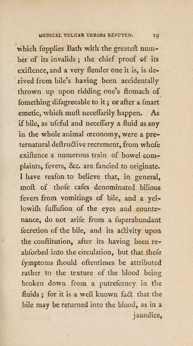 which fupplies Bath with the greateft num¬ ber of its invalids ; the chief proof of its exiftence, and a very flender one it is, is de¬ rived from bile’s having been accidentally thrown up upon ridding one’s ftomach of 1 fomething difagreeable to it; or after a fmart emetic, which muft neceflarily happen. As if bile, as ufeful and neceflary a fluid as any in the whole animal oeconomy, were a pre¬ ternatural deftrudive recrement, from whofe exiftence a numerous train of bowel com¬ plaints, fevers, &c. are fancied to originate. I have reafon to believe that, in general, mo ft of thofe cafes denominated bilious fevers from vomitings of bile, and a yel- lowifh fuffufion of the eyes and counte¬ nance, do not arife from a fuperabundant fecretion of the bile, and its activity upon the conftitution, after its having been re- abforbed into the circulation, but that thefe fymptoms fhould oftentimes be attributed rather to the texture of the blood being broken down from a putrefcency in the fluids ; for it is a well known fad: that the bile may be returned into the blood, as in a jaundice.