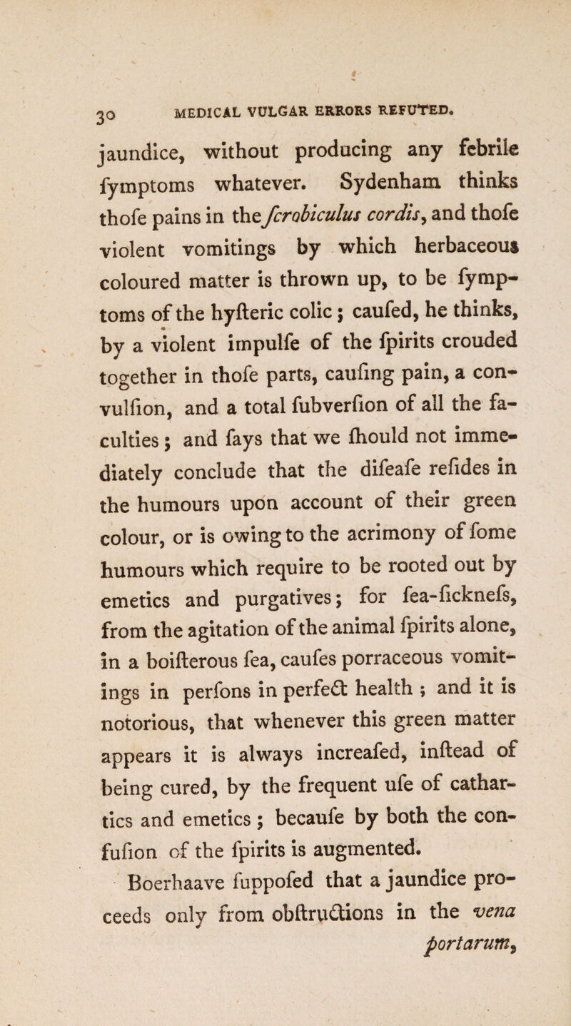 3° jaundice, without producing any febrile fymptoms whatever. Sydenham thinks thofe pains in the fcrobiculus cordis, and thofe violent vomitings by which herbaceous coloured matter is thrown up, to be fymp¬ toms of the hyfteric colic; caufed, he thinks, by a violent impulfe of the fpirits crouded together in thofe parts, caufing pain, a con- vulfion, and a total fubverfion of all the fa¬ culties ; and fays that we fhould not imme¬ diately conclude that the difeafe refides in the humours upon account of their green colour, or is owing to the acrimony of fome humours which require to be rooted out by emetics and purgatives; for fea-ficknefs, from the agitation of the animal fpirits alone, in a boifterous fea, caufes porraceous vomit¬ ings in perfons in perfeft health ; and it is notorious, that whenever this green matter appears it is always increafed, inftead of being cured, by the frequent ufe of cathar¬ tics and emetics ; becaufe by both the con- fufion of the fpirits is augmented. Boerhaave fuppofed that a jaundice pro¬ ceeds only from obftru&ions in the vena portarum,