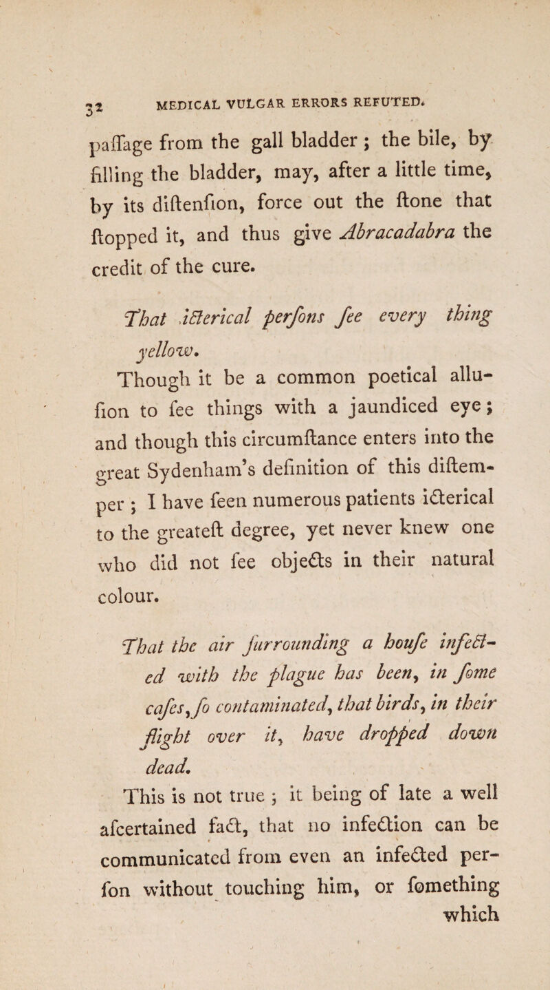 \ 3s palfage from the gall bladder ; the bile, by filling the bladder, may, after a little time, by its diftenfion, force out the ftone that flopped it, and thus give Abracadabra the credit of the cure. That ictcrical perfons fee every thing yellow. Though it be a common poetical allu- flon to fee things with a jaundiced eye; and though this circumftance enters into the great Sydenham’s definition of this diftem- per ; I have feen numerous patients i&erical to the greateft degree, yet never knew one who did not fee objects in their natural colour. That the air furrounding a houfe infect¬ ed with the plague has been, in fame cafes, fo contaminated, that birds, in their fight over it, have dropped down dead. This is not true ; it being of late a well afeertained fact, that no infe&ion can be * ' communicated from even an infe&ed per- fon without touching him, or fomething which i