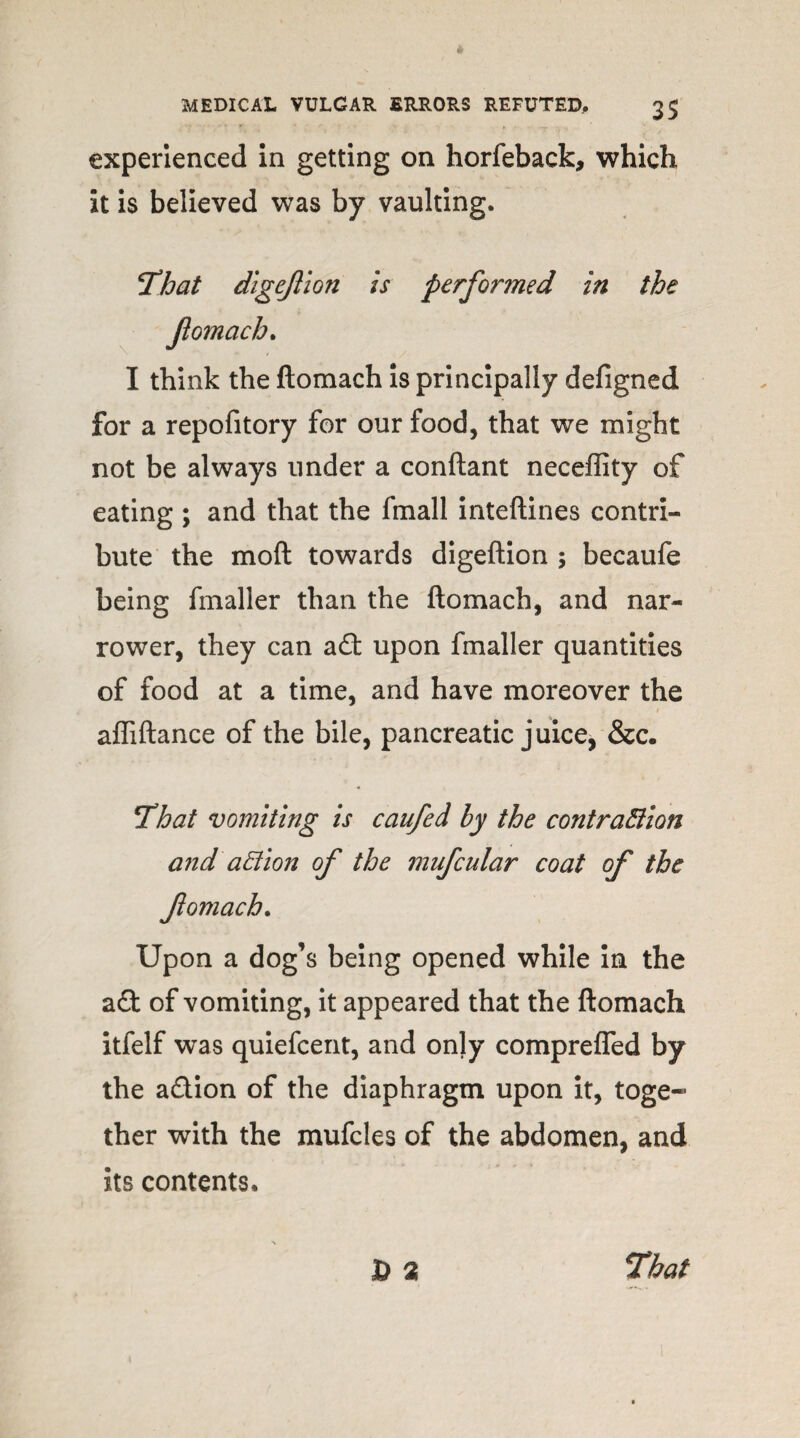 experienced in getting on horfeback, which it is believed was by vaulting. That dlgejlion is performed in the I think the ftomach is principally defigned for a repofitory for our food, that we might not be always under a conftant neceffity of eating ; and that the fmall inteftines contri¬ bute the moft towards digeftion ; becaufe being fmaller than the ftomach, and nar¬ rower, they can a£t upon fmaller quantities of food at a time, and have moreover the affiftance of the bile, pancreatic juice, &c. That vomiting is caufed by the contraction and action of the mufcular coat of the fomach. Upon a dog’s being opened while in the a£t of vomiting, it appeared that the ftomach itfelf was quiefcent, and onjy comprefled by the a&ion of the diaphragm upon it, toge¬ ther with the mufcles of the abdomen, and its contents. D % That