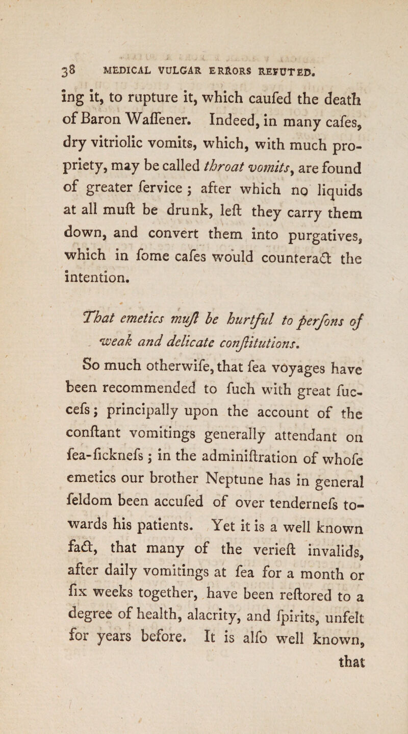 ing it, to rupture it, which caufed the death of Baron Waflener. Indeed, in many cafes, dry vitriolic vomits, which, with much pro¬ priety, may be called throat vomits, are found of greater fervice ; after which no liquids at all mull be drunk, left they carry them down, and convert them into purgatives, which in fome cafes would counteract the intention. •# • That emetics mujt be hurtful to perfons of weak and delicate conjlitutions. So much otherwife, that fea voyages have been recommended to fuch with great fuc- cefs; principally upon the account of the conftant vomitings generally attendant on fea-ficknefs; in the adminiftration of whofe emetics our brother Neptune has in general feldom been accufed of over tendernefs to¬ wards his patients. Yet it is a well known fad, that many of the verieft invalids, after daily vomitings at fea for a month or fix weeks together, have been reftored to a degree of health, alacrity, and fpirits, unfelt for years before. It is alfo well known, that