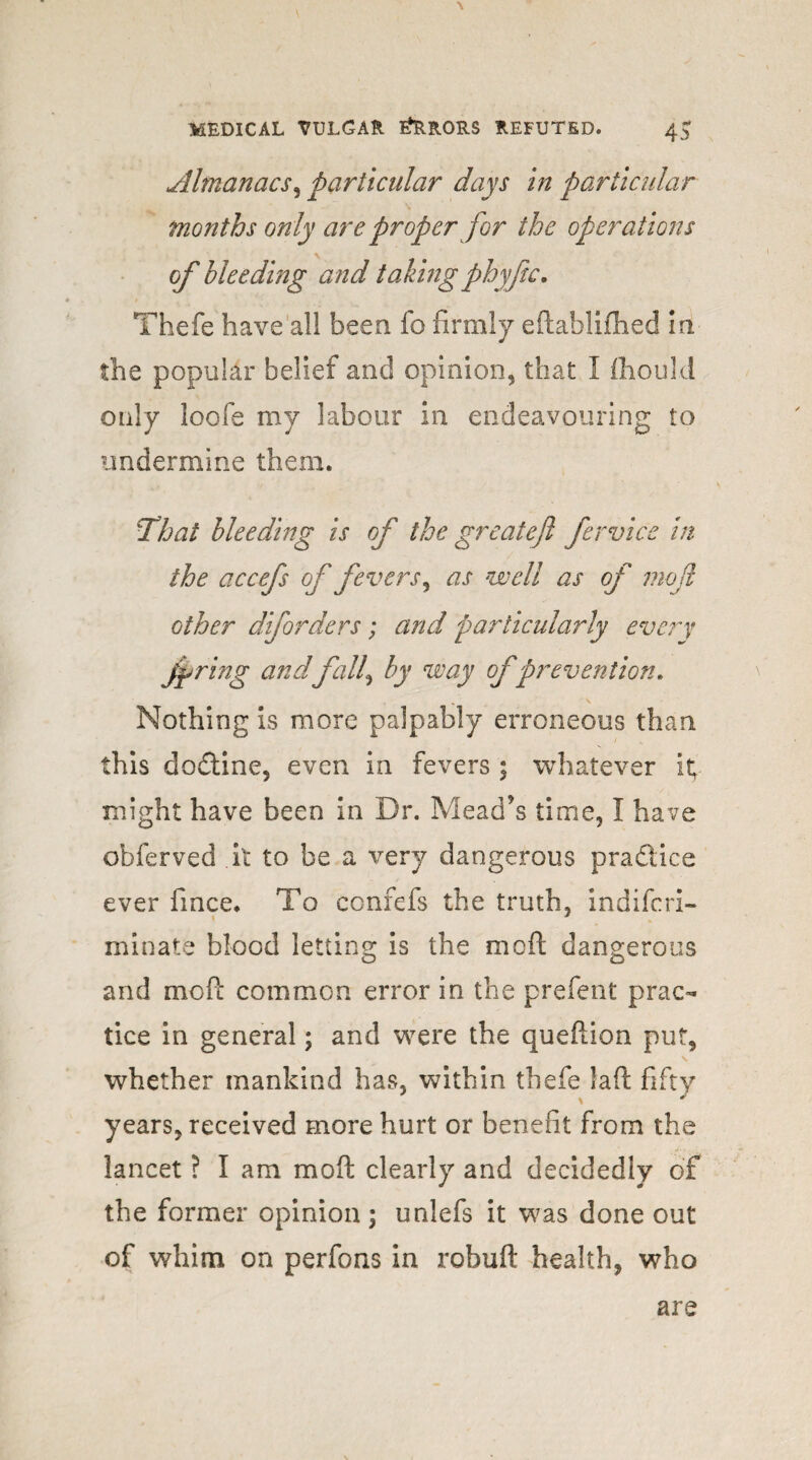 Almanacs, particular days in particular \ months only are proper for the operations of bleeding and taking phyftc. Thefe have all been fo firmly eftablifhed m the popular belief and opinion, that I ihould only loofe my labour in endeavouring to undermine them. That bleeding is of the great eft fervice in the accefs of fevers^ as well as of moil other diforders; and particularly every faring andfall\ by way of prevention. „ \ Nothing is more palpably erroneous than this dodine, even in fevers ; whatever it; might have been in Dr. Mead’s time, I have obferved it to be a very dangerous pradice ever fmce. To confefs the truth, indifcri- minate blood letting is the moft dangerous and moft common error in the prefent prac¬ tice in general; and were the queftion put, whether mankind has, within thefe laft fifty years, received more hurt or benefit from the lancet ? I am moft clearly and decidedly of the former opinion ; unlefs it was done out of whim on perfons in robuft health, who are