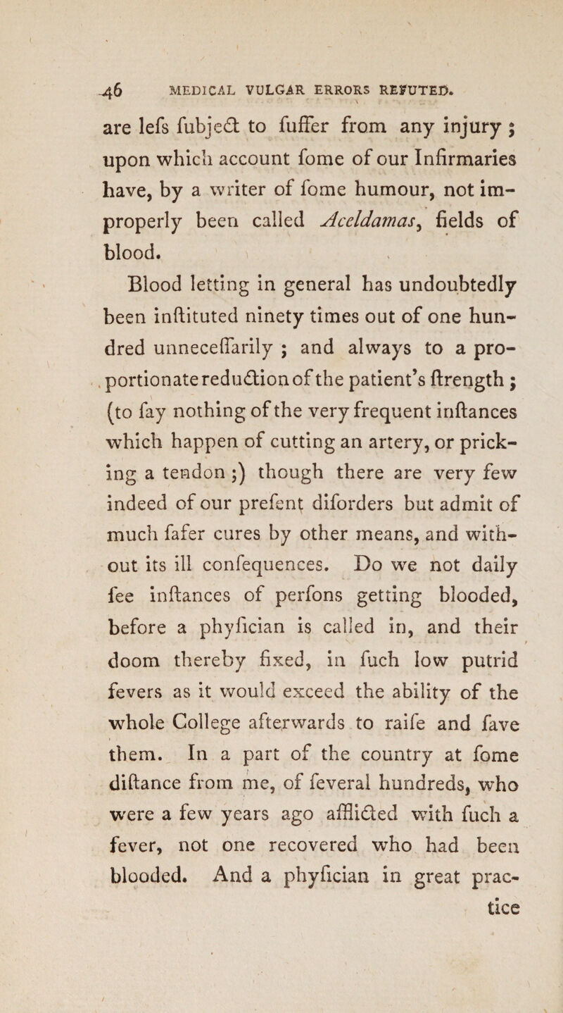 are lefs fubjedt to fuffer from any injury ; upon which account fome of our Infirmaries have, by a writer of fome humour, not im¬ properly been called Aceldamas, fields of blood. Blood letting in general has undoubtedly been inftituted ninety times out of one hun¬ dred unneceffarily ; and always to a pro¬ portionate reduction of the patient’s ftrength; (to fay nothing of the very frequent inftances which happen of cutting an artery, or prick¬ ing a tendon ;) though there are very few indeed of our prefent diforders but admit of much fafer cures by other means, and with¬ out its ill confequences. Do we not daily fee inftances of perfons getting blooded, before a phyfician is called in, and their doom thereby fixed, in fuch low putrid fevers as it would exceed the ability of the whole College afterwards to raife and fave them. In a part of the country at fome diftance from me, of feveral hundreds, who were a few years ago affii&ed with fuch a fever, not one recovered who had been blooded. And a phyfician in great prac¬ tice