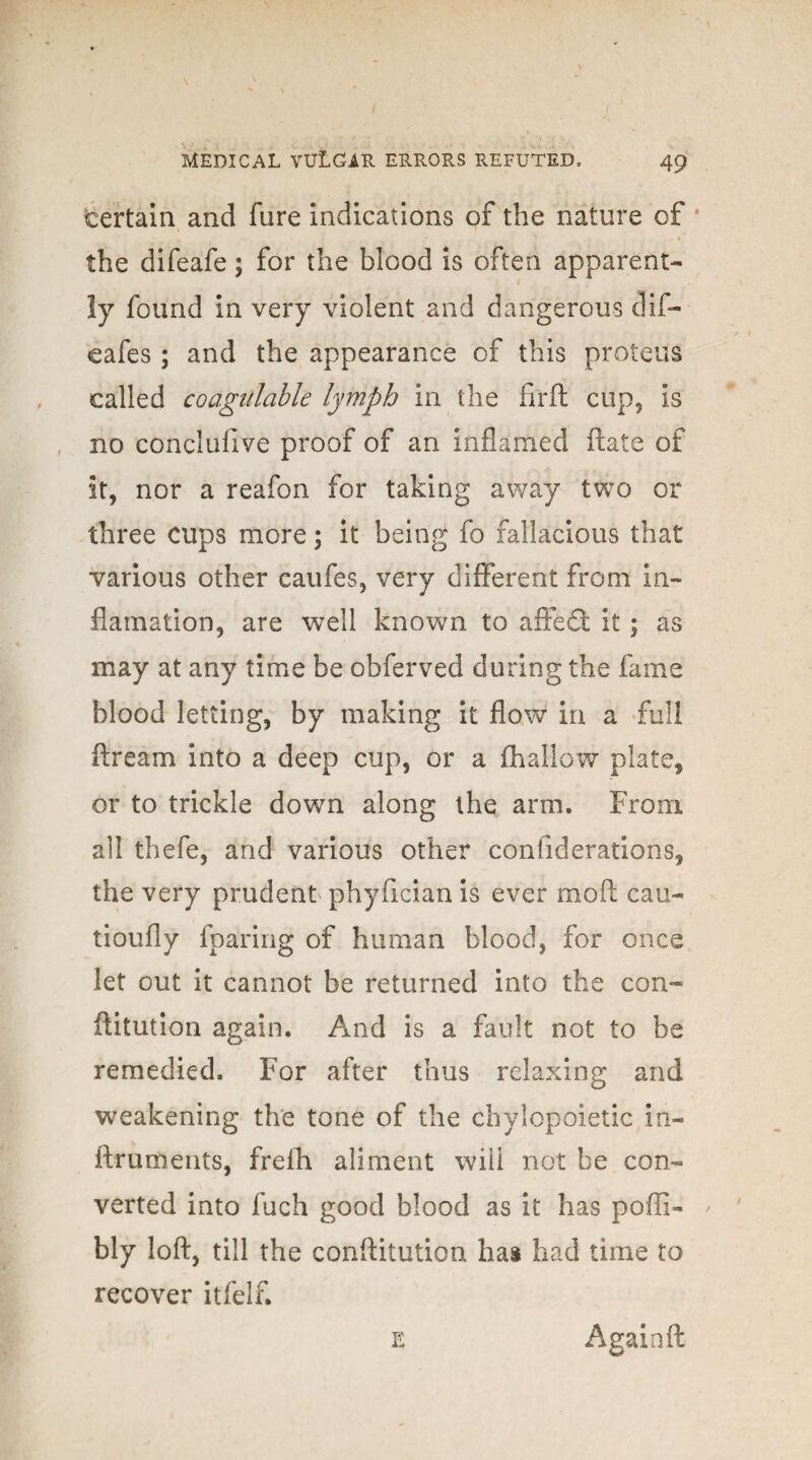 certain and fure indications of the nature of * the difeafe; for the blood is often apparent¬ ly found in very violent and dangerous dif- eafes ; and the appearance of this proteus called coagulable lymph in the firft cup, is no concluftve proof of an inflamed ftate of it, nor a reafon for taking away two or three cups more; it being fo fallacious that various other caufes, very different from in- flamation, are well known to affedt it; as may at any time be obferved during the fame blood letting, by making it flow in a full ftream into a deep cup, or a {hallow plate, or to trickle down along the arm. From all thefe, and various other confiderations, the very prudent phyfician is ever moll cau- tioufly fparing of human blood, for once let out it cannot be returned into the con- ftitution again. And is a fault not to be remedied. For after thus relaxing and weakening the tone of the chylopoietic in- ftruments, freih aliment will not be con¬ verted into fuch good blood as it has poffi- / bly loft, till the conftitution ha® had time to recover itfelf. e Againft