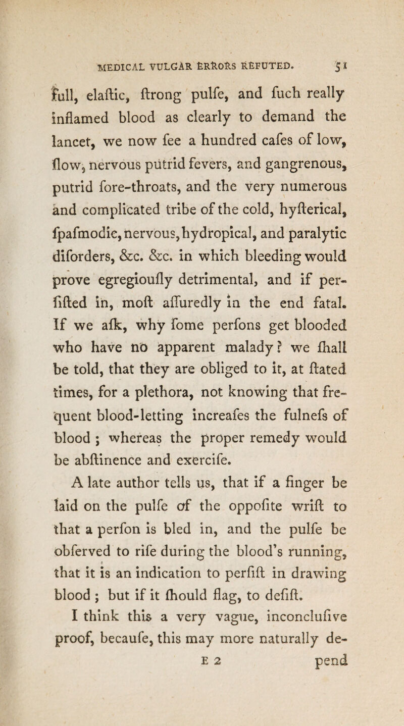 full, elaftic, ftrong pulfe, and fuch really inflamed blood as clearly to demand the lancet, we now fee a hundred cafes of low, flow, nervous putrid fevers, and gangrenous, putrid fore-throats, and the very numerous and complicated tribe of the cold, hyfterical, fpafmodie, nervous,hydropical, and paralytic diforders, &c. &c. in which bleeding would prove egregioufly detrimental, and if per- fifted in, moft affuredly in the end fatal. If we afk, why fome perfons get blooded who have no apparent malady? we fhali be told, that they are obliged to it, at ftated times, for a plethora, not knowing that fre¬ quent blood-letting increafes the fulnefs of blood ; whereas the proper remedy would be abftinence and exercife. A late author tells us, that if a finger be laid on the pulfe of the oppofite wrift to that a perfon is bled in, and the pulfe be obferved to rife during the blood’s running, < that it is an indication to perfift in drawing blood ; but if it (hould flag, to defift. I think this a very vague, inconclufive proof, becaufe, this may more naturally de~