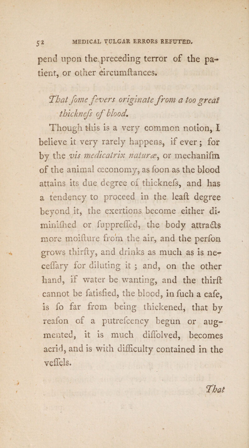 pend upon the. preceding terror of the pa- tient, or other eircumftances. That forne fevers originate from a too great thicknefs of blood. Though this is a very common notion, I believe it very rarely happens, if ever ; for by the vis me die air in naturce, or mechanifm of the animal oeconomy, as foon as the blood attains its due degree oi thicknefs, and has a tendency to proceed in the leaft degree beyond it, the exertions become either di- minifhed or foppreffed, the body attra&s more moifture from the air, and the perfon grows thirfty, and drinks as much as is ne- ceffary for diluting it ; and, on the other hand, if water be wanting, and the thirft cannot be fatisfied, the blood, in fuch a cafe, is fo far from being thickened, that by reafon of a putrefcency begun or aug¬ mented, it is much diffolved, becomes acrid, and is with difficulty contained in the veffels. That