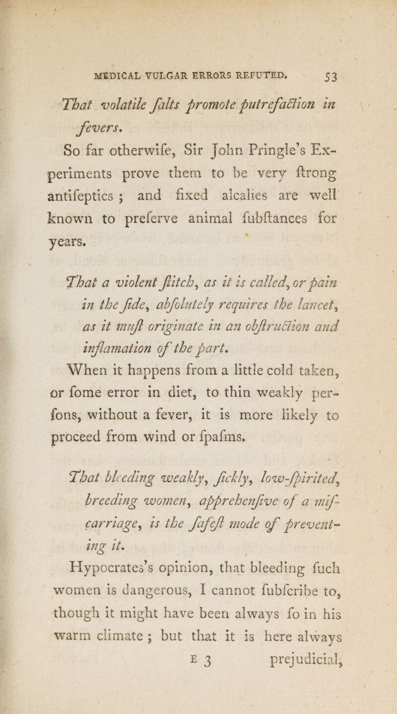 That volatile jalts promote put refaction in fevers. So far otherwife, Sir John Pringle’s Ex¬ periments prove them to be very ftrong antifeptics ; and fixed alcalies are well known to preferve animal fubfiances for years. That a violent fitch, as it is called, or pain in the fide, abfolutely requires the lancet, as it muf originate in an obf ruction and infamation of the part. When it happens from a little cold taken, or fome error in diet, to thin weakly per- fons, without a fever, it is more likely to proceed from wind or fpafms. That bleeding weakly, fckly, lowfpirited\ breeding women, apprehenfive of a mif carriage, is the fafef mode of prevent¬ ing it. Hypocrates’s opinion, that bleeding fuch women is dangerous, I cannot fubferibe to, though it might have been always fo in his warm climate ; but that it is here always E 3 prejudicial,