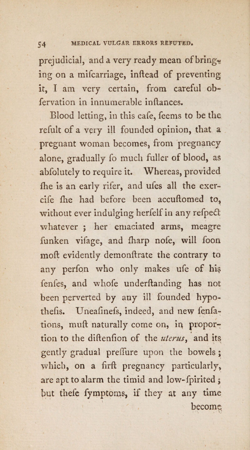 prejudicial, and a very ready mean of brings ing on a mifcarriage, inftead of preventing it, I am very certain, from careful ob« fervation in innumerable inftances. Blood letting, in this cafe, feems to be the refult of a very ill founded opinion, that a pregnant woman becomes, from pregnancy alone, gradually fo much fuller of blood, as abfolutely to require it. Whereas, provided ihe is an early rifer, and ufes all the exer~ cife fhe had before been accuftomed to, without ever indulging herfelf in any refpedt whatever ; her emaciated arms, meagre funken vifage, and fiiarp nofe, will foon moft evidently demonftrate the contrary to any perfon who only makes ufe of hi? fenfes, and whofe underftanding has not been perverted by any ill founded hypo- thefis. Uneafinefs, indeed, and new fenfa- tions, muft naturally come on, in, propor- 4 tion to the diftenfion of the uterus, and its gently gradual preffure upon the bowels ; which, on a firft pregnancy particularly, are apt to alarm the timid and low-fpirited ; but thefe fymptoms, if they at any time become