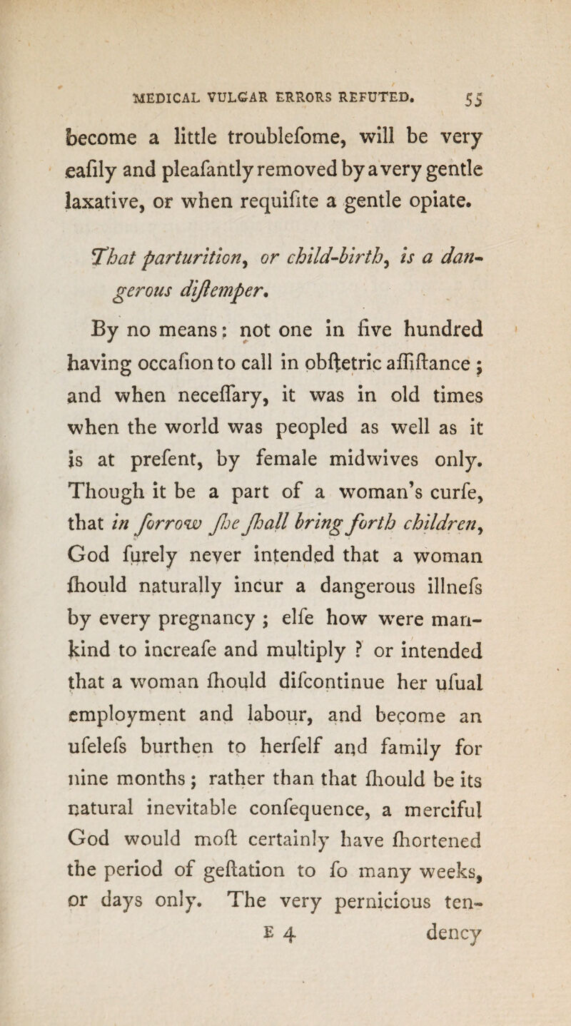 become a little troublefome, will be very eafily and pleafantly removed by a very gentle laxative, or when requifite a gentle opiate. That parturition, or child-birth, is a dan¬ gerous dijlemper. By no means: not one in five hundred having occafion to call in obftetric affiftance ; and when neceflary, it was in old times when the world was peopled as well as it is at prefent, by female midwives only. Though it be a part of a woman’s curfe, that in forrow fhe fall bring forth children, V •«! V *■ * God furely never intended that a woman fhould naturally incur a dangerous illnefs by every pregnancy ; elfe how were man¬ kind to increafe and multiply ? or intended that a woman fhould difcontinue her ufual employment and labour, and become an ufelefs burthen to herfelf aqd family for nine months ; rather than that fhould be its natural inevitable confequence, a merciful God would mo ft certainly have fhortened the period of geftation to fo many weeks, or days only. The very pernicious ten- e 4 dency