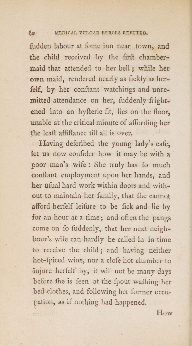 hidden labour at feme inn near town, and the child received by the firft chamber¬ maid that attended to her bell; while her own maid, rendered nearly as fickly as her¬ felf, by her conftant watchings and unre¬ mitted attendance on her, fuddenly fright¬ ened into an hyfteric fit, lies on the floor, unable at the critical minute of affording her the leaft affiftance till all is over. Having deferibed the young lady’s cafe, let us now confider how it may be with a ' 4 poor man’s wife : She truly has fo much conftant employment upon her hands, and her ufual hard work within doors and with¬ out to maintain her family, that (he cannot afford herfelf leifure to be fick and lie by for an hour at a time; and often the pangs come on fo fuddenly, that her next neigh¬ bour’s wife can hardly be called in in time to receive the child; and having neither hot-fpiced wine, nor a clofe hot chamber to injure herfelf by, it will not be many days before fhe is feen at the fpout waffling her bed-clothes, and following her former occu¬ pation, as if nothing had happened. How »