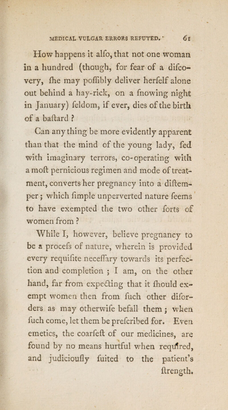 How happens it alfo,that not one woman in a hundred (though, for fear of a difco- very, fhe may poffibly deliver herfelf alone out behind a hay-rick, on a fnowing night in January) feldom, if ever, dies of the birth of a baftard ? Can anything be more evidently apparent than that the mind of the young lady, fed with imaginary terrors, co-operating with a moft pernicious regimen and mode of treat¬ ment, converts her pregnancy into a diftem- per; which Ample unperverted nature feems to have exempted the two other forts of women from ? While I, howe ver, believe pregnancy to be a procefs of nature, wherein is provided every requifite neceffary towards its perfec¬ tion and completion ; I am, on the other hand, far from expecting that it fbould ex¬ empt women then from fuch other difor- ders as may otherwife befall them; when fuch come, let them be prefcribed for. Even emetics, the coarfeft of our medicines, are found by no means hurtful when reqrrtred, and judicioufly fuited to the patient’s ftrength*